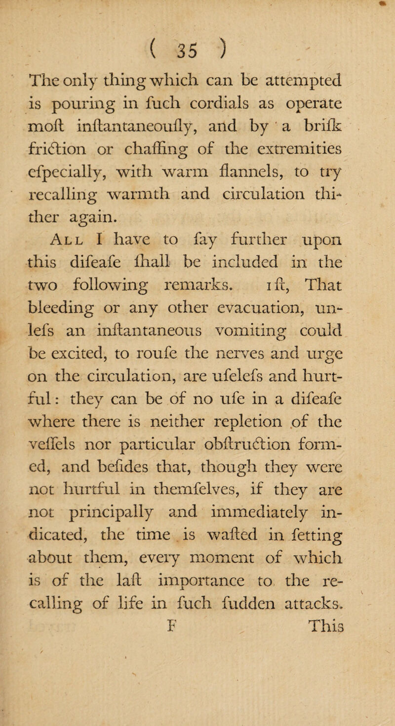 The only thing which can be attempted is pouring in fuch cordials as operate molt inftantaneoufly, and by ' a brifk friction or chaffing of the extremities efpecially, with warm flannels, to try recalling warmth and circulation thi¬ ther again. All I have to fay further upon this difeafe lhall be included in the two following remarks. i ft, That bleeding or any other evacuation, ui> lefs an inftantaneous vomiting could be excited, to roufe the nerves and urge on the circulation, are ufelefs and hurt¬ ful : they can be of no ufc in a difeafe where there is neither repletion of the velfels nor particular obftrudtion form¬ ed, and beftdes that, though they were not hurtful in themfelves, if they are not principally and immediately in¬ dicated, the time is wafted in fetting about them, every moment of which is of the laft importance to the re¬ calling of life in fuch fudden attacks. F This