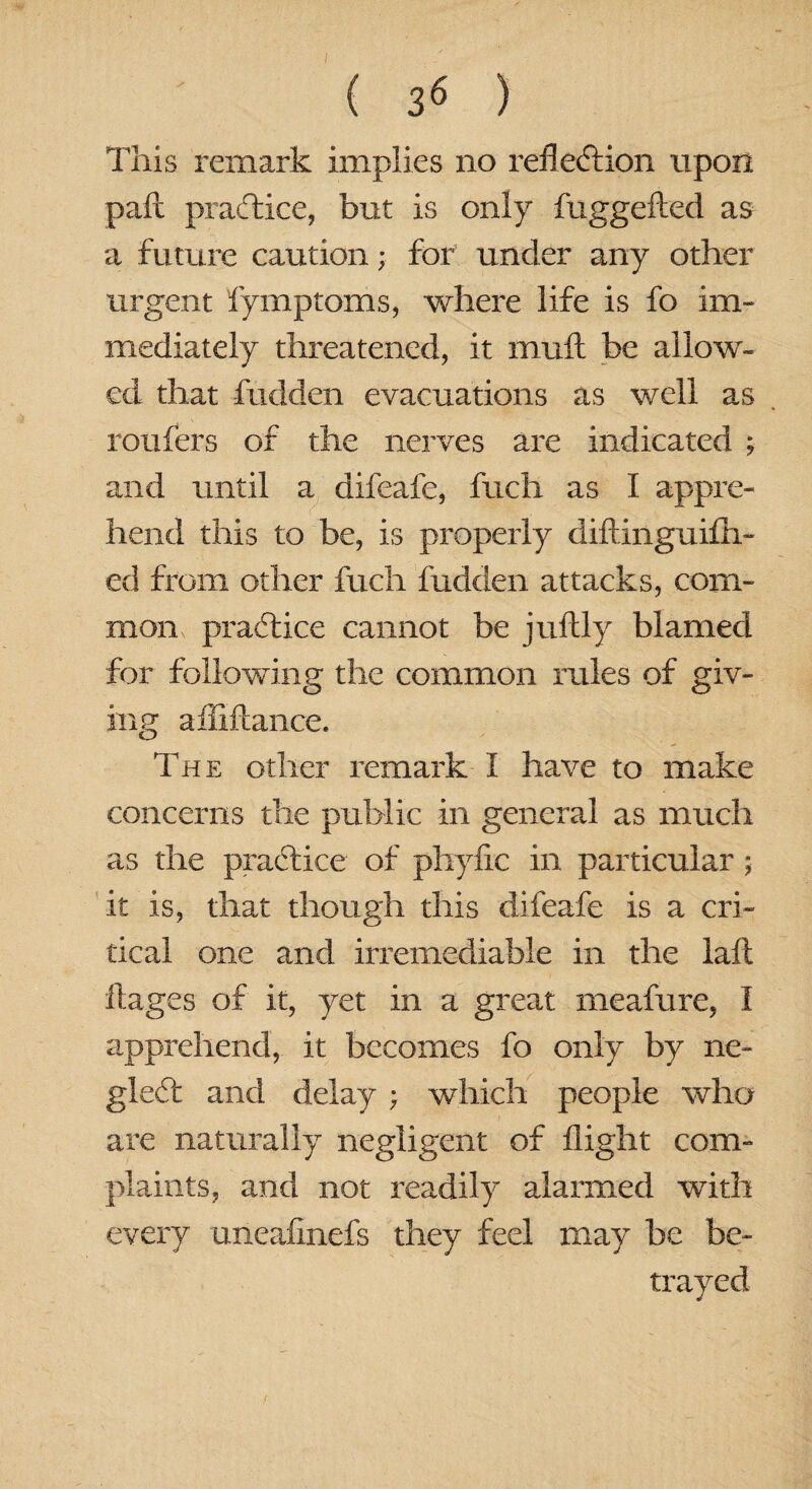This remark implies no reflection upon pall practice, but is only fuggefted as a future caution; for under any other urgent fymptoms, where life is fo im¬ mediately threatened, it mult be allow¬ ed that hidden evacuations as well as rotifers of the nerves are indicated ; and until a difeafe, fuch as I appre¬ hend this to be, is properly diftinguilli- ed from other fuch hidden attacks, com¬ mon praftice cannot be juftly blamed for following the common rules of giv¬ ing affiflance. The other remark I have to make concerns the public in general as much as the practice of phyfic in particular; it is, that though this difeafe is a cri¬ tical one and irremediable in the laft ftages of it, yet in a great meaiure, I apprehend, it becomes fo only by ne- gleCt and delay ; which people who are naturally negligent of flight com¬ plaints, and not readily alarmed with every uneafinefs they feel may be be¬ trayed