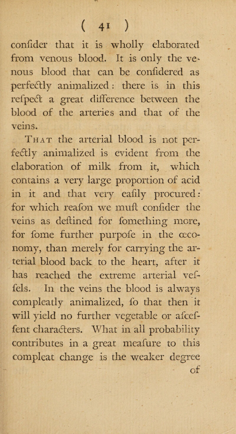 confider that it is wholly elaborated from venous blood. It is only the ve¬ nous blood that can be confidered as perfectly animalized: there is in this refpeCt a great difference between the blood of the arteries and that of the veins. That the arterial blood is not per¬ fectly animalized is evident from the elaboration of milk from it, which contains a very large proportion of acid in it and that very eafily procured : for which reafon we muft confider the veins as deftined for fomething more, for fome further purpofe in the (eco¬ nomy, than merely for carrying the ar¬ terial blood back to the heart, after it has reached the extreme arterial vef- fels. In the veins the blood is always compleatly animalized, fo that then it will yield no further vegetable or afeef- fent characters. What in all probability contributes in a great meafure to this compleat change is the weaker degree of