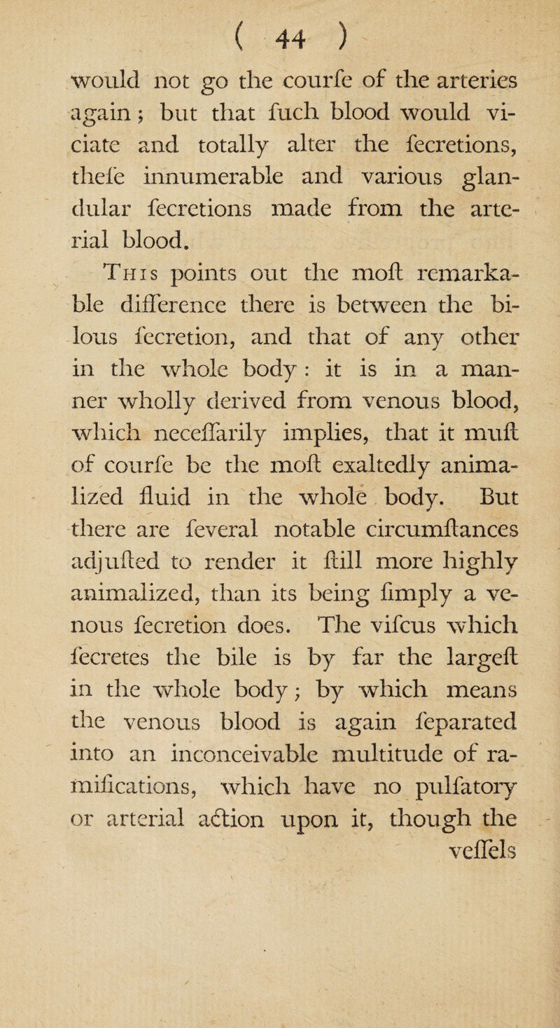 would not go the courfe of the arteries again; but that fuch blood would vi¬ olate and totally alter the fecretions, thefe innumerable and various glan¬ dular fecretions made from the arte¬ rial blood. This points out the moil remarka¬ ble difference there is between the bi- lous fecretion, and that of any other in the whole body : it is in a man¬ ner wholly derived from venous blood, which neceffarily implies, that it muft of courfe be the molt exaltedly anima- lized fluid in the whole body. But there are feveral notable circumftances adj ufted to render it ftill more highly animalized, than its being Amply a ve¬ nous fecretion does. The vifcus which fecretes the bile is by far the largeft in the whole body; by which means the venous blood is again feparated into an inconceivable multitude of ra- miflcations, which have no pulfatory or arterial aftion upon it, though the veffels