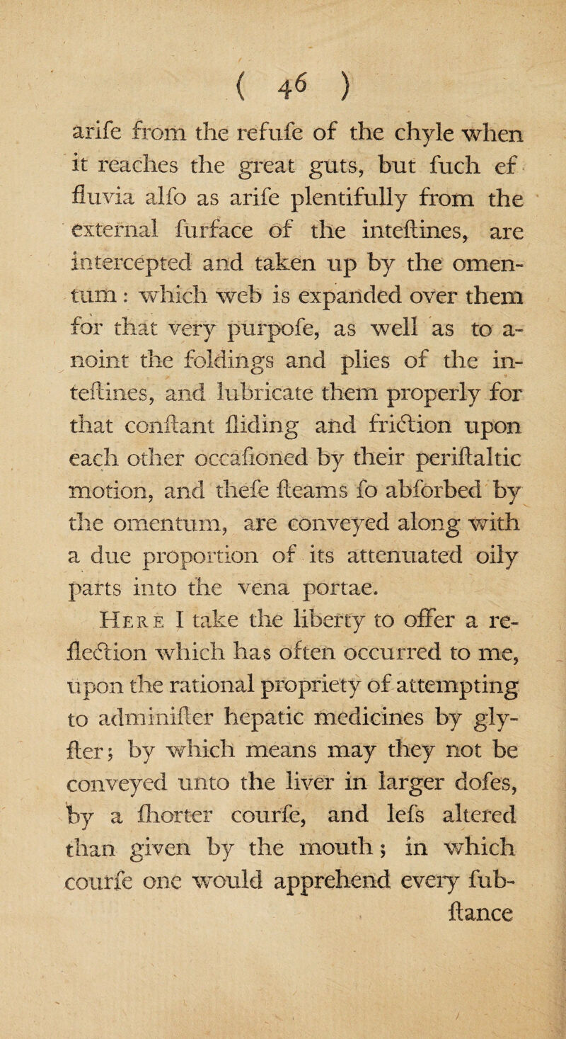 arife from the refufe of the chyle when it reaches the great guts, but fuch ef fluvia alfo as arife plentifully from the external furface of the inteftines, are intercepted and taken up by the omen¬ tum : which web is expanded over them for that very purpofe, as well as to a- noint the foldings and plies of the in¬ terlines, and lubricate them properly for that conftant Hiding and friction upon each other oecaftoned by their periftaltic motion, and thefe fleams fo abforbed by the omentum, are conveyed along with a due proportion of its attenuated oily parts into the vena portae. Here I take the liberty to offer a re¬ flection which has often occurred to me, upon the rational propriety of attempting to adminifter hepatic medicines by gly- fter; by which means may they not be conveyed unto the liver in larger dofes, by a fliorter courfe, and lefs altered than given by the mouth; in which courfe one would apprehend every fub- ftance