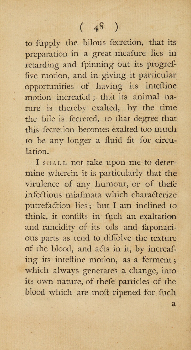 ( 4» ) to fupply the bilous fecretion, that its preparation in a great meafure lies in retarding and fpinning out its progref- five motion, and in giving it particular opportunities of having its inteftine motion increafed ; that its animal na¬ ture is thereby exalted, by the time the bile is fecreted, to that degree that this fecretion becomes exalted too much to be any longer a fluid fit for circu¬ lation. I shall not take upon me to deter¬ mine wherein it is particularly that the virulence of any humour, or of thefe infectious miafmata which characterize putrefaction lies; but I am inclined to think, it confifts in fuch an exaltation and rancidity of its oils and faponaci- ous parts as tend to diffolve the texture of the blood, and acts in it, by increaf- ing its inteftine motion, as a ferment; which always generates a change, into its own nature, of thefe particles of the blood which are moft ripened for fuch a