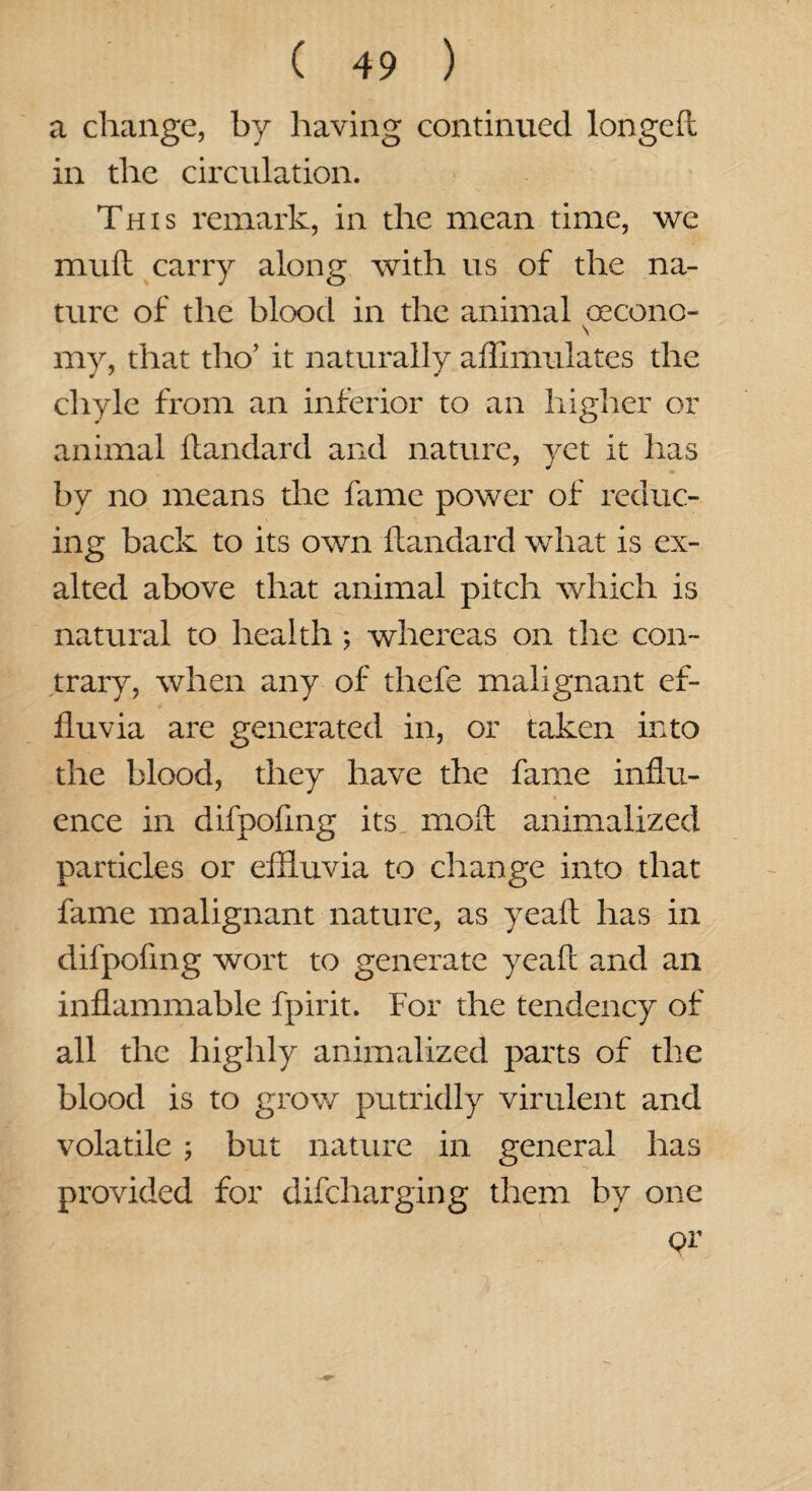 a change, by having continued longed in the circulation. This remark, in the mean time, we mufl carry along with us of the na¬ ture of the blood in the animal oecono- \ my, that tho’ it naturally aflimulates the chyle from an inferior to an higher or animal dandard and nature, yet it has •!» by no means the fame power of reduc¬ ing back to its own dandard what is ex¬ alted above that animal pitch which is natural to health; whereas on the con¬ trary, when any of thefe malignant ef¬ fluvia are generated in, or taken into the blood, they have the fame influ¬ ence in difpofing its mod animalized particles or effluvia to change into that fame malignant nature, as yead has in difpofing wort to generate yead and an inflammable fpirit. For the tendency of all the highly animalized parts of the blood is to grow putridly virulent and volatile ; but nature in general has provided for difcharging them by one pr