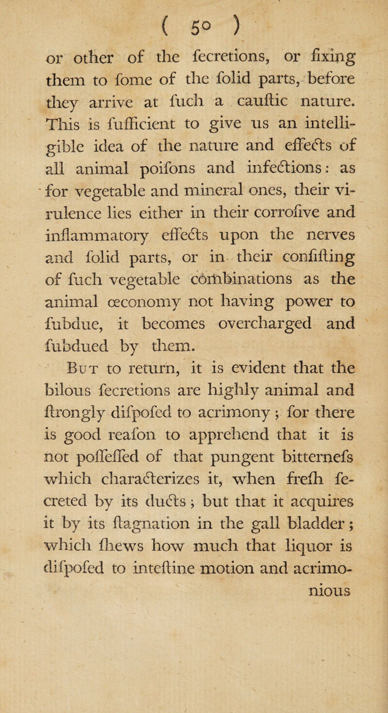 ( 5° ) r . or other of the fecretions, or fixing them to fome of the folid parts, before they arrive at fitch a cauftic nature. This is fufficient to give us an intelli¬ gible idea of the nature and effects of all animal poifons and infections: as - for vegetable and mineral ones, their vi¬ rulence lies either in their corrofive and inflammatory effeCts upon the nerves and folid parts, or in their confifting of fuch vegetable combinations as the animal ceconomy not having power to fubdue, it becomes overcharged and fubdued by them. But to return, it is evident that the bilous fecretions are highly animal and ftrongly difpofed to acrimony; for there is good reafon to apprehend that it is not poffefled of that pungent bittemefs which characterizes it, when frefh fe- creted by its duCts; but that it acquires it by its flagnation in the gall bladder; which fliews how much that liquor is difpofed to inteftine motion and acrimo¬ nious
