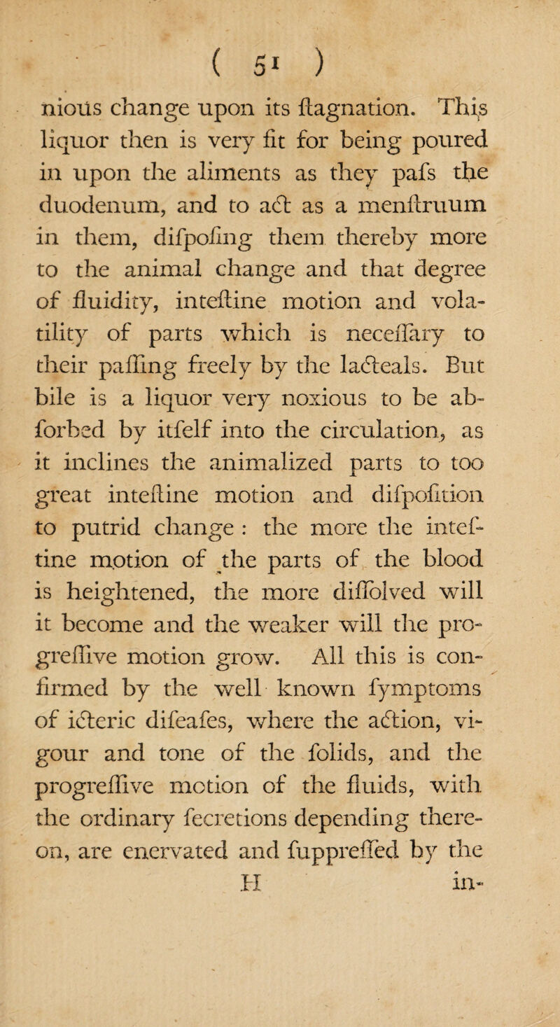 nious change upon its ftagnation. This liquor then is very fit for being poured in upon the aliments as they pafs the duodenum, and to a£t as a menltruum in them, difpoflng them thereby more to the animal change and that degree of fluidity, inteftine motion and vola¬ tility of parts which is neceiTary to their pafiing freely by the lacfteals. But bile is a liquor very noxious to be ab- forbed by itfelf into the circulation, as it inclines the animalized parts to too great inteftine motion and difpofition to putrid change : the more the inteft tine motion of the parts of the blood is heightened, the more difiblved will it become and the weaker will the pro- greflive motion grow. All this is con¬ firmed by the well known fymptoms of icfteric difeafes, where the action, vi¬ gour and tone of the folids, and the progreflive motion of the fluids, with the ordinary fecretions depending there¬ on, are enervated and fupprefled by the PI in-