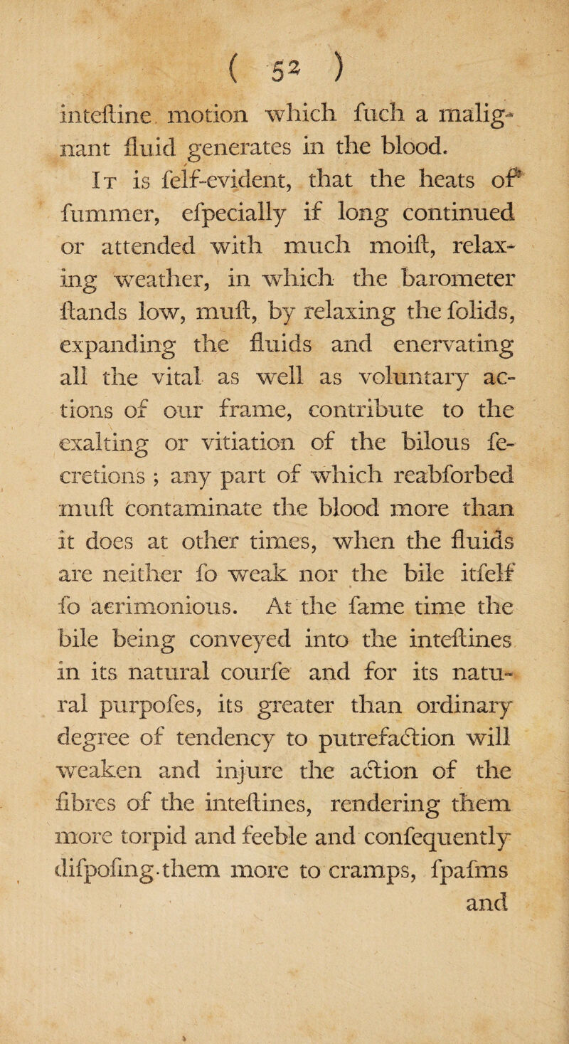 inteftine motion which fuch a malig¬ nant fluid generates in the blood. / It is felf-evident, that the heats of fummer, efpecially if long continued or attended with much moift, relax¬ ing weather, in which the barometer Hands low, rnuft, by relaxing the folids, expanding the fluids and enervating all the vital as well as voluntary ac¬ tions of our frame, contribute to the exalting or vitiation of the bilous fe- cretions ; any part of which reabforbed xnuft contaminate the blood more than it does at other times, when the fluids are neither fo weak nor the bile itfelf fo acrimonious. At the fame time the bile being conveyed into the interlines in its natural courfe and for its natu¬ ral purpofes, its greater than ordinary degree of tendency to putrefaction will weaken and injure the aftion of the fibres of the inteftines, rendering them more torpid and feeble and consequently difpofing them more to cramps, fpafms and