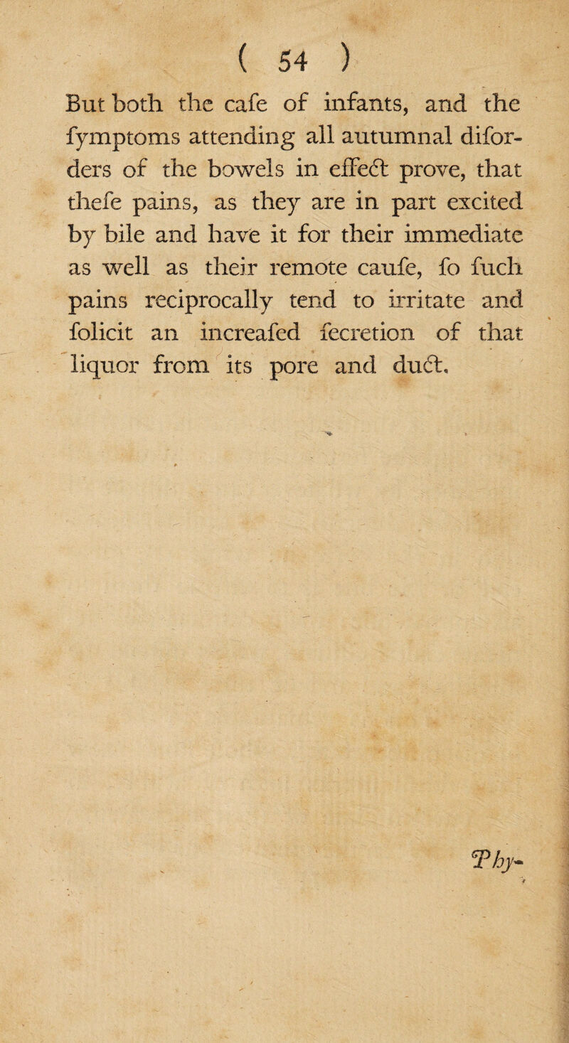 But both the cafe of infants, and the fymptoms attending all autumnal disor¬ ders of the bowels in effe6t prove, that thefe pains, as they are in part excited by bile and have it for their immediate as well as their remote caufe, fo fucli pains reciprocally tend to irritate and folicit an increafed Secretion of that liquor from its pore and du6h Thy-