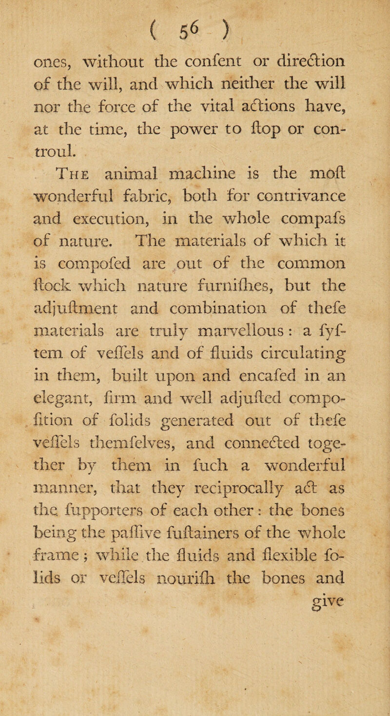 ones, without the confent or direftion of the will, and which neither the will nor the force of the vital actions have, at the time, the power to Hop or con- trouL The animal machine is the moft wonderful fabric, both for contrivance and execution, in the whole compafs of nature. The materials of which it is cornpofed are out of the common flock which nature furriiflies, but the adjuflment and combination of thefe materials are truly marvellous : a fyf- tem of veffels and of fluids circulating in them, built upon and encafed in an elegant, firm and well adjufled compo- fition of folids generated out of thefe veffels themfelves, and connected toge¬ ther by them in fuch a wonderful manner, that they reciprocally a£t as the fupporters of each other: the bones being the paffive fuftainers of the whole frame; while. the fluids and flexible fo¬ lids or veffels nourifh the bones and give
