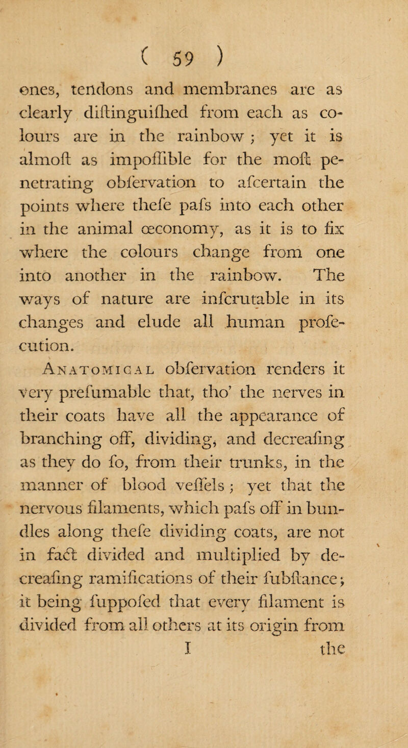 ones, tendons and membranes arc as clearly diftinguifhed from each as co¬ lours are in the rainbow ; yet it is almoft as impoflible for the moil pe¬ netrating obfervation to afcertain the points where thefe pafs into each other in the animal (economy, as it is to fix where the colours change from one into another in the rainbow. The ways of nature are infcrutable in its changes and elude all human profe- cution. Anatomical obfervation renders it very prefumable that, tho’ the nerves in their coats have all the appearance of branching off, dividing* and decreafing as they do fo, from their trunks, in the manner of blood veffels ; yet that the nervous filaments, which pafs off in bun¬ dles along thefe dividing coats, are not in faff divided and multiplied by de¬ creafing ramifications of their fubftance; it being fuppofed that every filament is divided from all others at its origin from I the