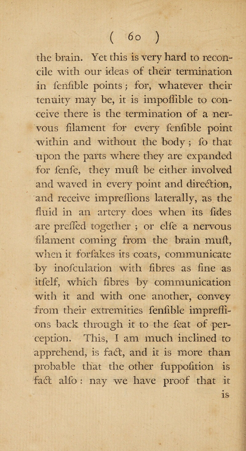 the brain. Yet this is very hard to recon¬ cile with our ideas of their termination in fenflble points; for, whatever their tenuity may be, it is impofiible to con¬ ceive there is the termination of a ner¬ vous filament for every fenfible point within and without the body ; fo that upon the parts where they are expanded for fenfe, they mufi be either involved and waved in every point and direction, and receive impreilions laterally, as the fluid in an artery does when its fides are prefled together ; or elfe a nervous filament coming from the brain mult, when it forfakes its coats, communicate by inofculation with fibres as fine as itfelf, which fibres by communication with it and with one another, convey from their extremities fenfible imprefli- ons back through it to the feat of per¬ ception. This, I am much inclined to apprehend, is faft, and it is more than probable that the other fuppofition is faff alfo : nay we have proof that it is