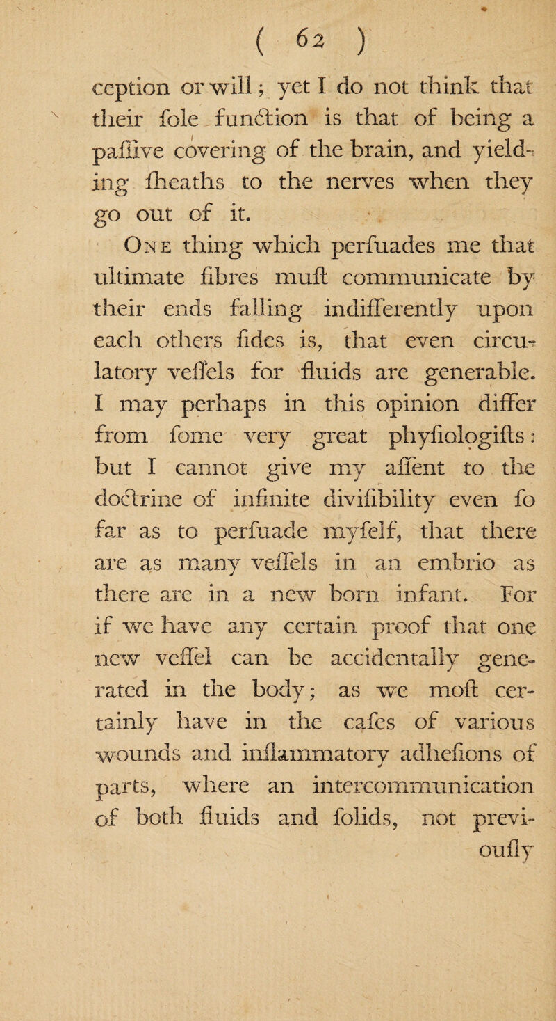 V. * . ( 62 ) ception or will; yet I do not think that N their foie function is that of being a pafiive covering of the brain, and yield¬ ing fheaths to the nerves when they go out of it. > One thing which perfuades me that ultimate fibres muft communicate by their ends falling indifferently upon each others fides is, that even circu¬ latory veffels for fluids are generable. I may perhaps in this opinion differ from fome very great phyfiologifts: but I cannot give my affent to the dodtrine of infinite divifibility even fo far as to perfuade myfelf, that there are as many veffels in an embrio as there are in a new bom infant. For if we have any certain proof that one new veffel can be accidentally gene¬ rated in the body; as we molt cer¬ tainly have in the cafes of various wounds and inflammatory adhefions of parts, where an intercommunication of both fluids and folids, not previ- oufly