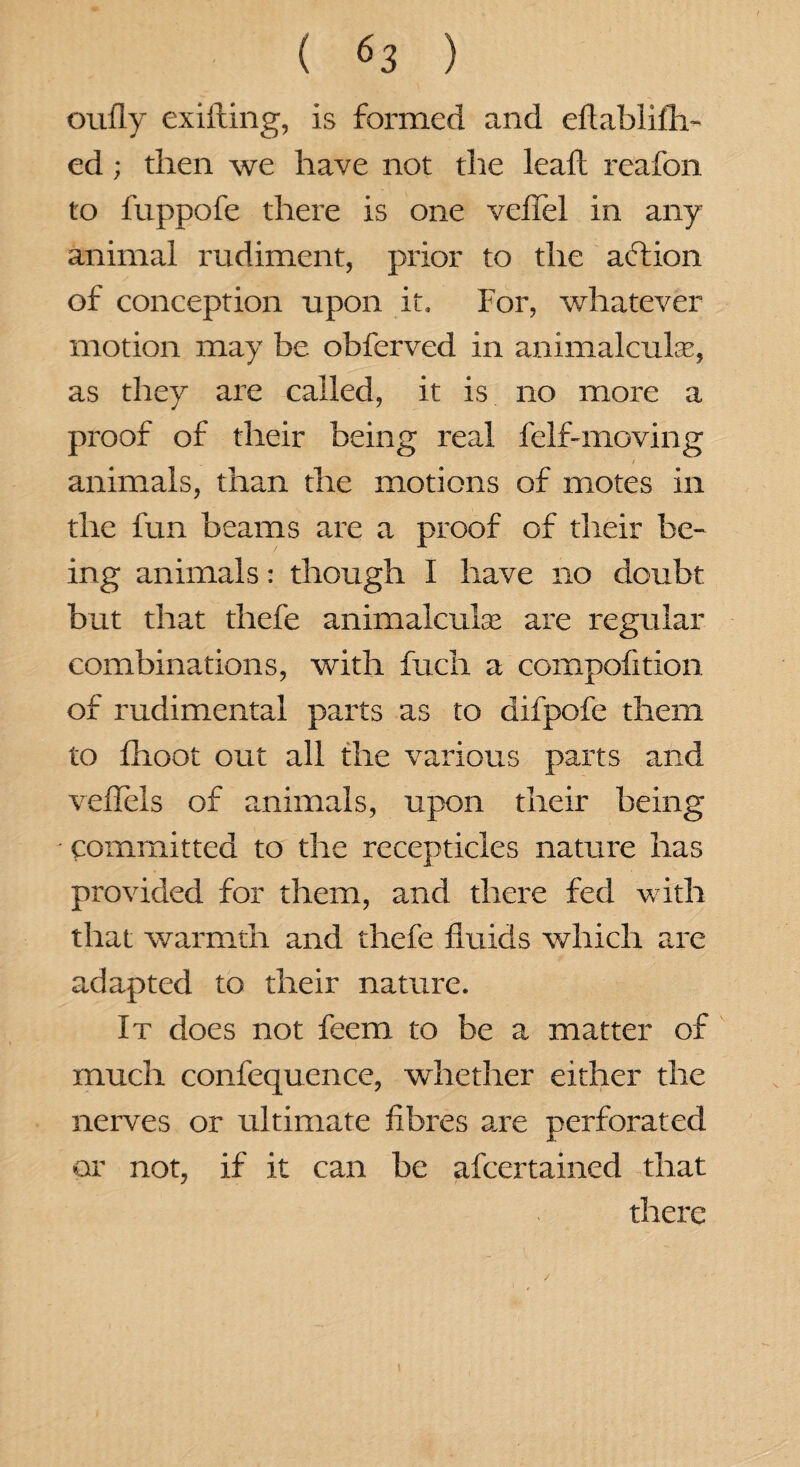 oufly exifting, is formed and eftablifh- ed; then we have not the lead reafon to fuppofe there is one veflel in any animal rudiment, prior to the aftion of conception upon it. For, whatever motion may be obferved in animalcule, as they are called, it is no more a proof of their being real 1 elf-moving animals, than the motions of motes in the fun beams are a proof of their be¬ ing animals: though I have no doubt but that thefe animalcule are regular combinations, with fuch a compofition of rudimental parts as to difpofe them to fiioot out all the various parts and vefTels of animals, upon their being committed to the recepticles nature has provided for them, and there fed w ith that warmth and thefe fluids which are adapted to their nature. It does not feem to be a matter of much confequence, whether either the nerves or ultimate fibres are perforated or not, if it can be afcertained that there