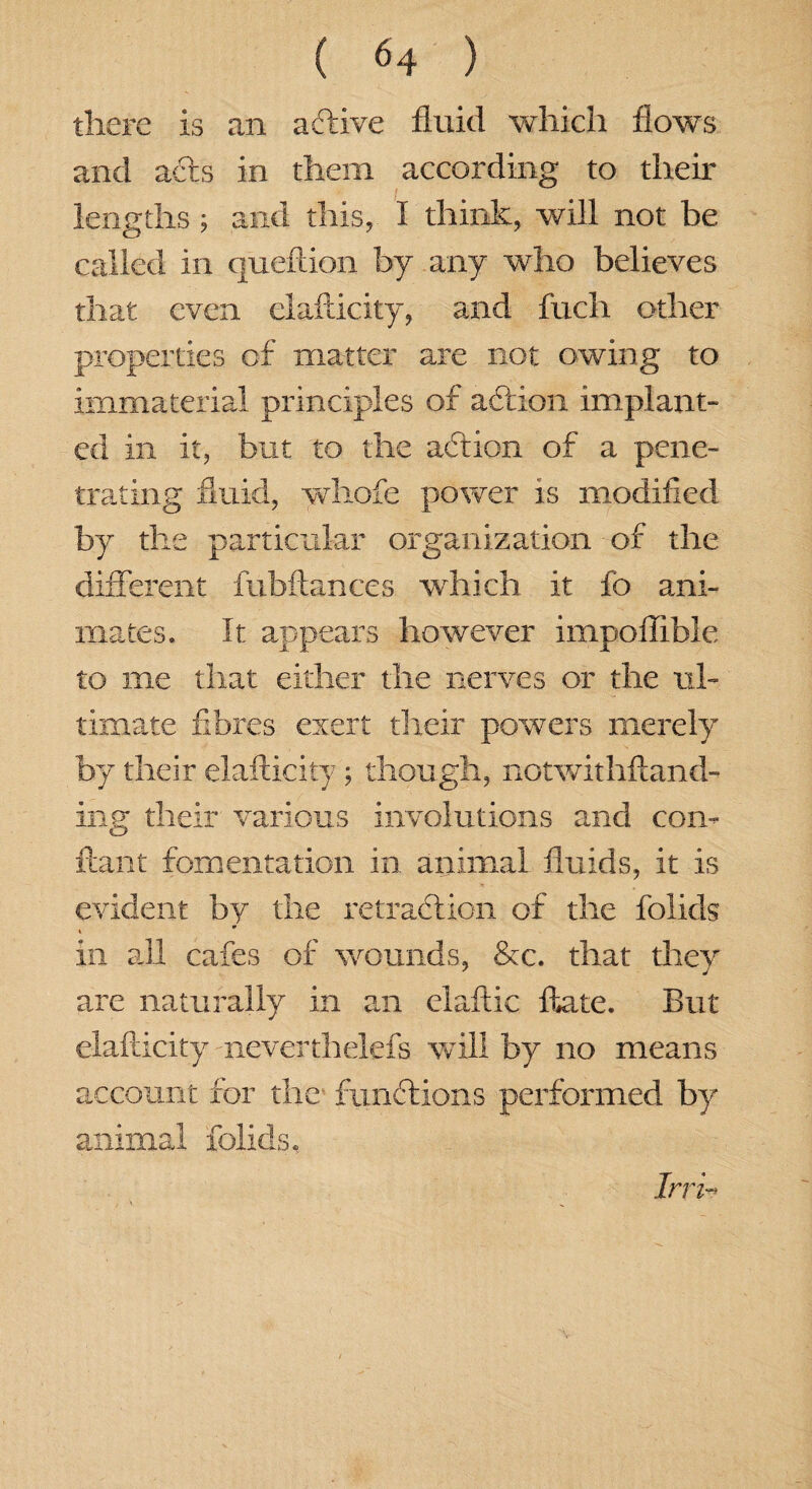 there is an active fluid which flows and aCts in them according to their lengths; and this, I think, will not be called in queftion by any who believes that even elafticity, and fuch other properties of matter are not owing to immaterial principles of action implant¬ ed in it, but to the aCtion of a pene¬ trating fluid, whofe power is modified by the particular organization of the different fubftances which it fo ani¬ mates. It appears however impoflible to me that either the nerves or the ul¬ timate fibres exert their powers merely by their elafticity ; though, notwithftand- ing their various involutions and coin ftant fomentation in animal fluids, it is evident by the retraction of the folids m » in all cafes of wounds, &c. that they are naturally in an elaftic ftate. But elafticity neverthelefs will by no means account for the functions performed by animal folids, Irri«