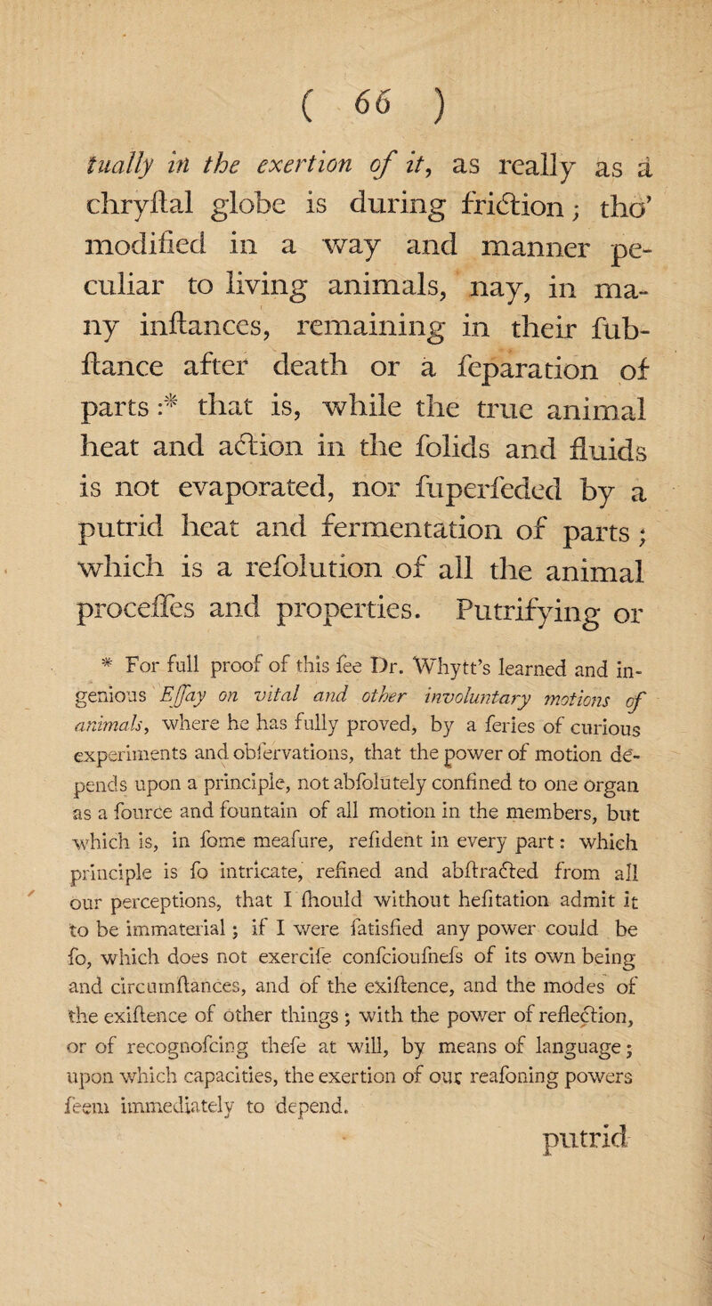 tiially in the exertion of it, as really as a chryftal globe is during friction; tho’ modified in a way and manner pe¬ culiar to living animals, nay, in ma¬ ny inftances, remaining in their fub- ftance after death or a reparation of parts :* that is, while the true animal heat and aftion in the folids and fluids is not evaporated, nor fuperleded by a putrid heat and fermentation of parts; which is a refolution of all the animal proceffes and properties. Putrifying or * For full proof of this fee Dr. Whytt’s learned and in¬ genious Ejjay on vital and other involuntary motions cf animals, where he has fully proved, by a feries of curious experiments and obfervations, that the power of motion de¬ pends upon a principle, not abfolutely confined to one organ as a fource and fountain of all motion in the members, but which is, in fome meafure, refident in every part: which principle is fo intricate, refined and abffraffed from all our perceptions, that I fhould without hefitation admit it to be immaterial; if I were fatisfied any power could be fo, which does not exercife confcioufnefs of its own being and circnmflances, and of the exiftence, and the modes of the exigence of other things ; with the power of reflection, or of recognofcing thefe at will, by means of language; upon which capacities, the exertion of our reafoning powers feem immediately to depend. putrid