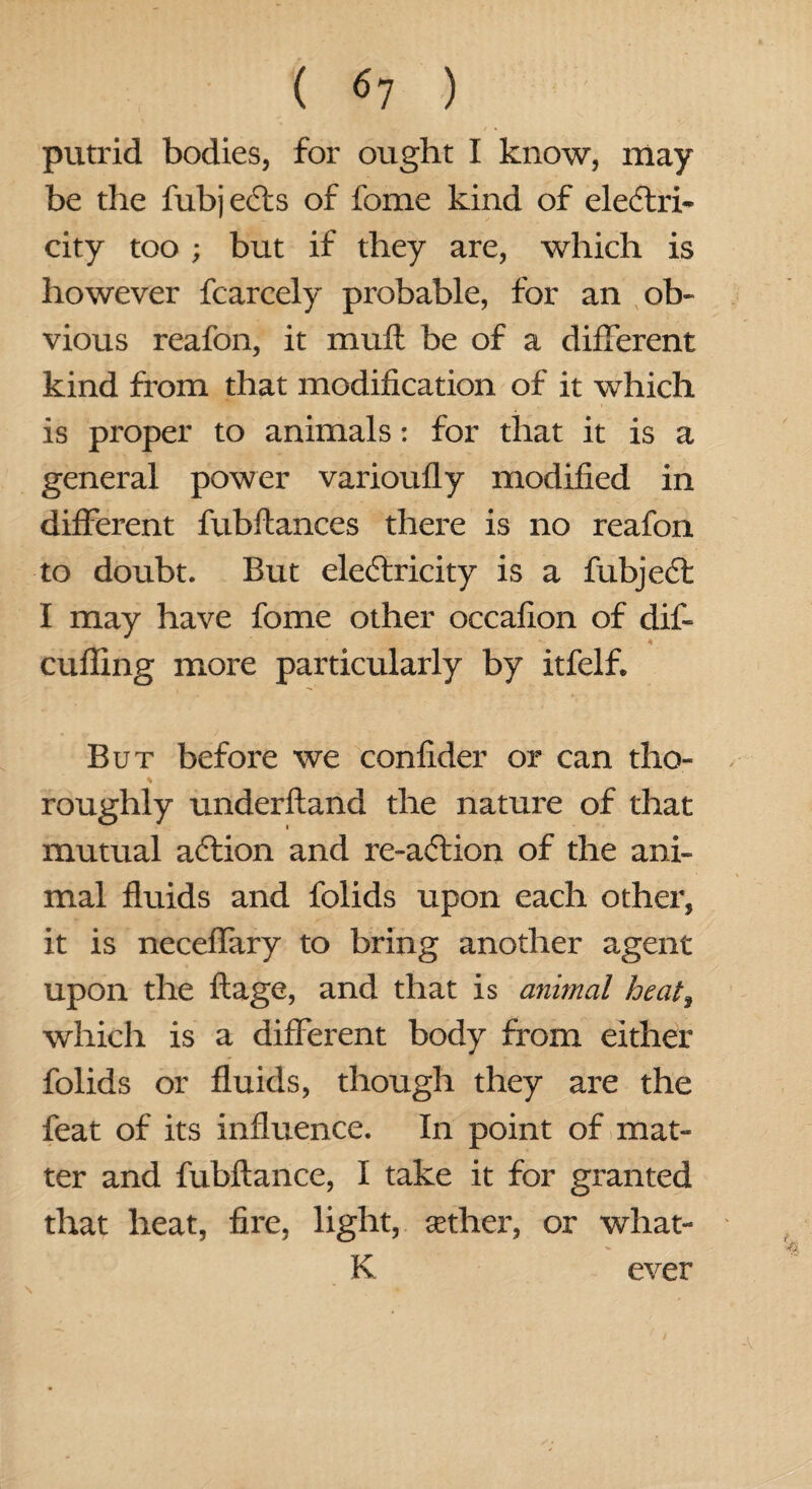 putrid bodies, for ought I know, may be the fubj ects of fome kind of eleftri- city too ; but if they are, which is however fcarcely probable, for an ob¬ vious reafon, it mull be of a different kind from that modification of it which is proper to animals: for that it is a general power varioufly modified in different fubftances there is no reafon to doubt. But electricity is a fabject I may have fome other occafion of dif- * cuffing more particularly by itfelf. But before we confider or can tho¬ roughly underftand the nature of that mutual action and re-a<5tion of the ani¬ mal fluids and folids upon each other, it is neceffary to bring another agent upon the ftage, and that is animal heat, which is a different body from either folids or fluids, though they are the feat of its influence. In point of mat¬ ter and fubftance, I take it for granted that heat, fire, light, tether, or what- K ever