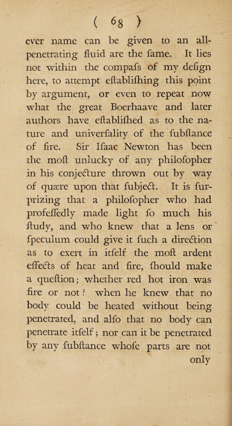 ever name can be given to an all- penetrating fluid are the fame. It lies not within the compafs of my deflgn here, to attempt eftablifhing this point by argument, or even to repeat now what the great Boerhaave and later authors have eftablifhed as to the na¬ ture and univerfality of the fubftance of fire. Sir Ifaac Newton has been the mo A unlucky of any philo fopher in his conjecture thrown out by way of quaere upon that fubject. It is fur- prizing that a philofopher who had profeffedly made light fo much his fiudy, and who knew that a lens or fpeculum could give it fuch a direction as to exert in itfelf the moA ardent effects of heat and fire, fhould make a queflion; whether red hot iron was fire or not ? when he knew that no body could be heated without being penetrated, and alfo that no body can penetrate itfelf; nor can it be penetrated by any fubAance whofe parts are not only