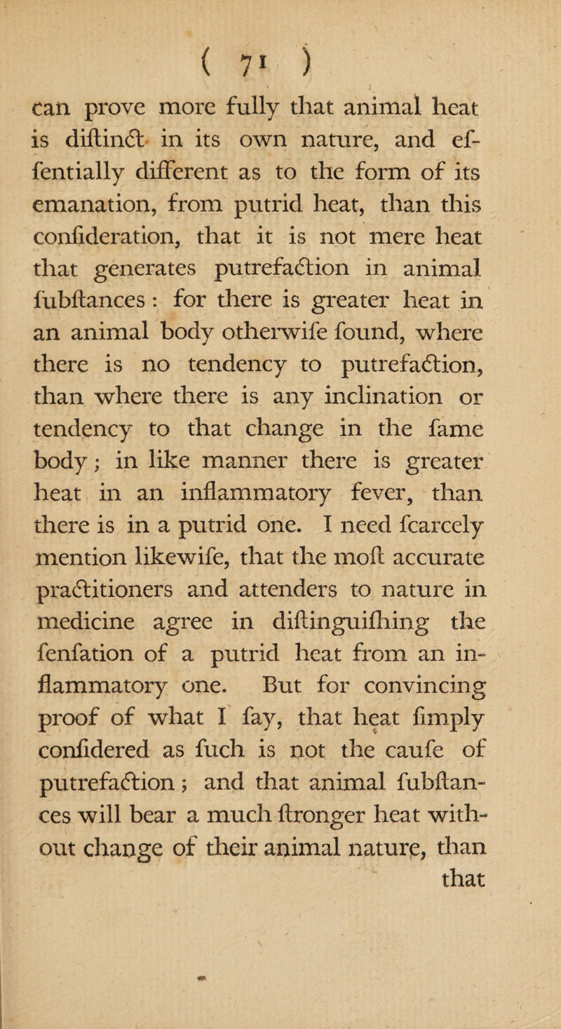 can prove more fully that animal heat is diflinCt in its own nature, and ef- fentially different as to the form of its emanation, from putrid heat, than this confideration, that it is not mere heat that generates putrefaction in animal fubftances: for there is greater heat in an animal body otherwife found, where there is no tendency to putrefaction, than where there is any inclination or tendency to that change in the fame body; in like manner there is greater heat in an inflammatory fever, than there is in a putrid one. I need fcarcely mention likewife, that the molt accurate practitioners and attenders to nature in medicine agree in diftinguifliing the fenfation of a putrid heat from an in¬ flammatory one. But for convincing proof of what I fay, that heat limply confidered as fuch is not the caufe of putrefaction; and that animal fubftan¬ ces will bear a much ftronger heat with¬ out change of their animal nature, than that