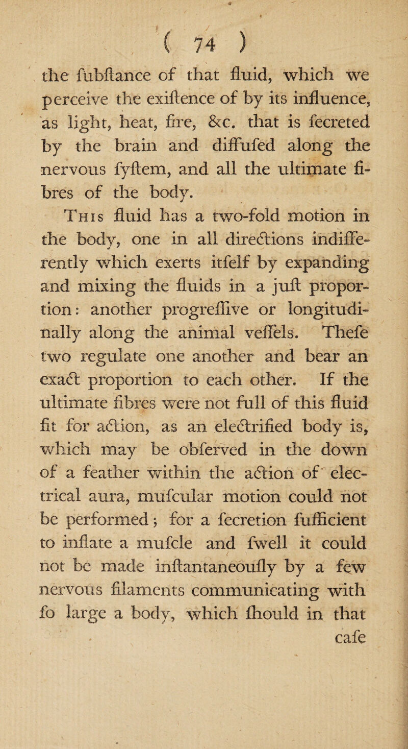 the fubftance of that fluid, which we perceive the exiftence of by its influence, as light, heat, fire, &c. that is fecreted by the brain and diffufed along the nervous fyllem, and all the ultimate fi¬ bres of the body. This fluid has a two-fold motion in the body, one in all directions indifFe- rently which exerts itfelf by expanding and mixing the fluids in a juft propor¬ tion: another progrefllve or longitudi¬ nally along the animal veflels. Thefe \ two regulate one another and bear an exaCt proportion to each other. If the ultimate fibres were not full of this fluid fit for action, as an electrified body is, which may be obferved in the down of a feather within the aCtion of elec¬ trical aura, mufcular motion could not be performed; for a fecretion fufiicient to inflate a mufcle and fwell it could not be made inftantaneoufly by a few nervous filaments communicating with fo large a body, which Ihould in that cafe