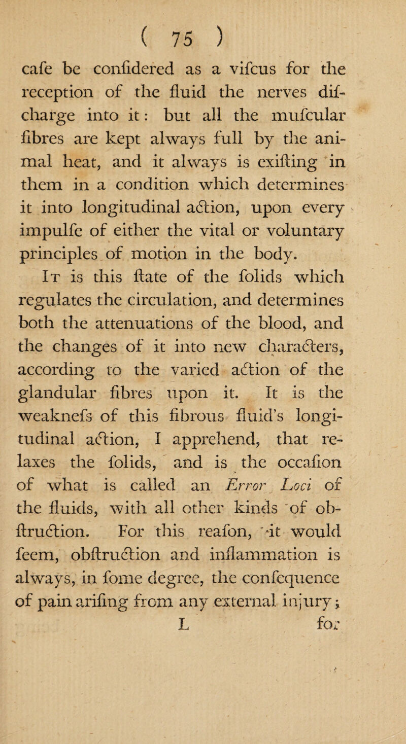 cafe be confidered as a vifcus for the reception of the fluid the nerves dif- charge into it: but all the mufcular fibres are kept always full by the ani¬ mal heat, and it always is exifting in them in a condition which determines it into longitudinal a6tion, upon every impulfe of either the vital or voluntary principles of motion in the body. It is this ftate of the folids which regulates the circulation, and determines both the attenuations of the blood, and the changes of it into new characters, according to the varied aftion of the glandular fibres upon it. It is the weaknefs of this fibrous fluid’s longi¬ tudinal action, I apprehend, that re¬ laxes the folids, and is the occafion of what is called an Error Loci of the fluids, with all other kinds of ob- firuction. For this reafon, -it would feem, obftruction and inflammation is always, in forne degree, the confequence of pain arifing from any external injury; L for