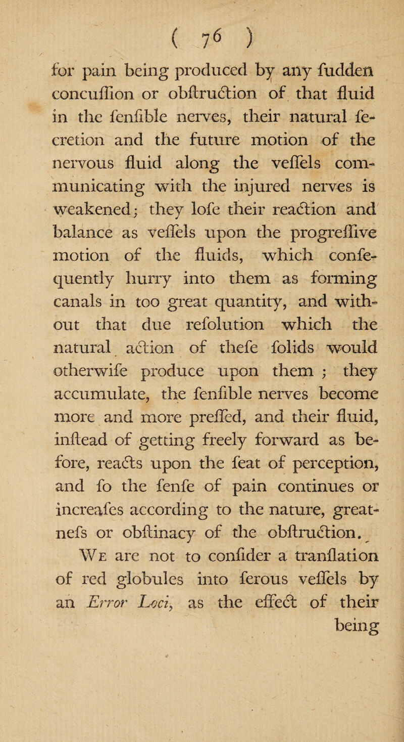 for pain being produced by any fudden concuflion or obftrudtion of that fluid in the lenfible nerves, their natural fe- cretion and the future motion of the nervous fluid along the veflels com¬ municating with the injured nerves is weakened; they lofe their reaction and balance as veflels upon the progreflive motion of the fluids, which confe- quently hurry into them as forming canals in too great quantity, and with- out that due refolution which the natural action of thefe folids would otherwife produce upon them ; they accumulate, the fenfible nerves become more and more prefled, and their fluid, inftead of getting freely forward as be¬ fore, reacts upon the feat of perception, and fo the fenfe of pain continues or increafes according to the nature, great- nefs or obftinacy of the obltruction. We are not to conflder a tranflation of red globules into ferous veflels by an Error Loci, as the effect of their being