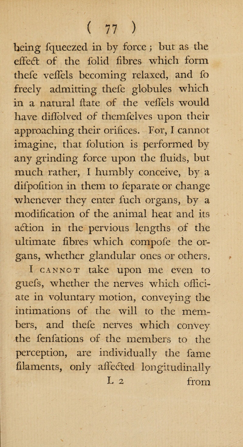 being fqueezed in by force; but as the effect of the folid fibres which form thefe veffels becoming relaxed, and fo freely admitting thefe globules which in a natural date of the veflels would have diffolved of themfelves upon their approaching their orifices. For, I cannot imagine, that folution is performed by any grinding force upon the fluids, but much rather, I humbly conceive, by a diipofition in them to feparate or change whenever they enter fuch organs, by a modification of the animal heat and its action in the pervious lengths of the ultimate fibres which compofe the or¬ gans, whether glandular ones or others. I cannot take upon me even to guefs, whether the nerves which offici¬ ate in voluntary motion, conveying the intimations of the will to the mem¬ bers, and thefe nerves which convey the fenfations of the members to the perception, are individually the fame filaments, only affected longitudinally L 2 from