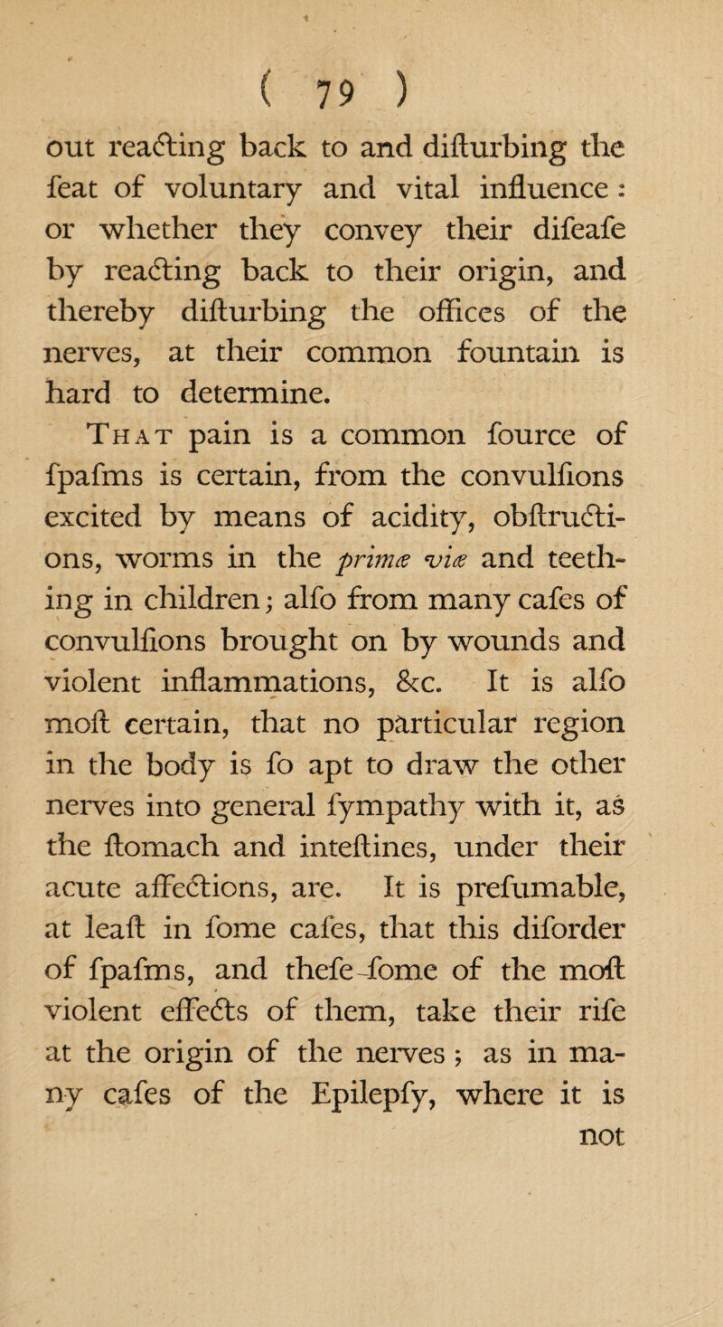 out reacting back to and difturbing the feat of voluntary and vital influence : or whether they convey their difeafe by reacting back to their origin, and thereby difturbing the offices of the nerves, at their common fountain is hard to determine. That pain is a common fource of fpafms is certain, from the convulftons excited by means of acidity, obftrucfti- ons, worms in the prinue *vi<e and teeth- ing in children; alfo from many cafes of convulftons brought on by wounds and violent inflammations, &c. It is alfo moft certain, that no particular region in the body is fo apt to draw the other nerves into general fympathy with it, as the ftomach and inteftines, under their acute affections, are. It is prefumable, at ieaft in fome cafes, that this diforder of fpafms, and thefe-fome of the moft violent effeCts of them, take their rife at the origin of the nerves; as in ma¬ ny cafes of the Epilepfy, where it is not