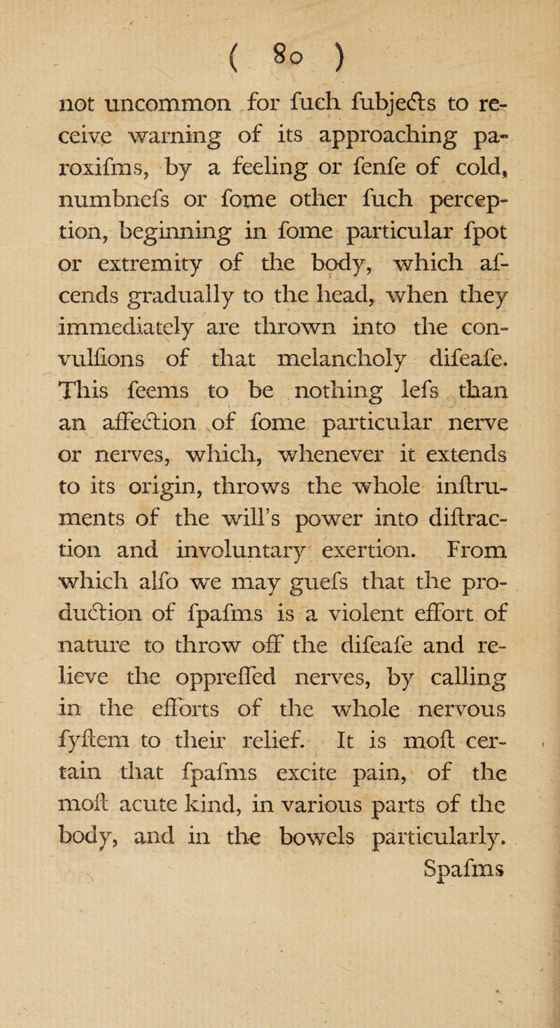 not uncommon for fueh fubjefts to re¬ ceive warning of its approaching pa-* roxifms, by a feeling or fenfe of cold, numbnefs or feme other fuch percep¬ tion, beginning in fome particular fpot or extremity of the body, which af- cends gradually to the head, when they immediately are thrown into the con- vulfxons of that melancholy difeafe. This feems to be nothing iefs than an affection of fome particular nerve or nerves, which, whenever it extends to its origin, throws the whole inftru- ments of the will's power into diflrac- tion and involuntary exertion. From which alio we may guefs that the pro¬ duction of fpafms is a violent effort of nature to throw off the difeafe and re¬ lieve the oppreffed nerves, by calling in the efforts of the whole nervous fyftem to their relief. It is mofi cer¬ tain that fpafms excite pain, of the moil acute kind, in various parts of the body, and in the bowels particularly. Spafms