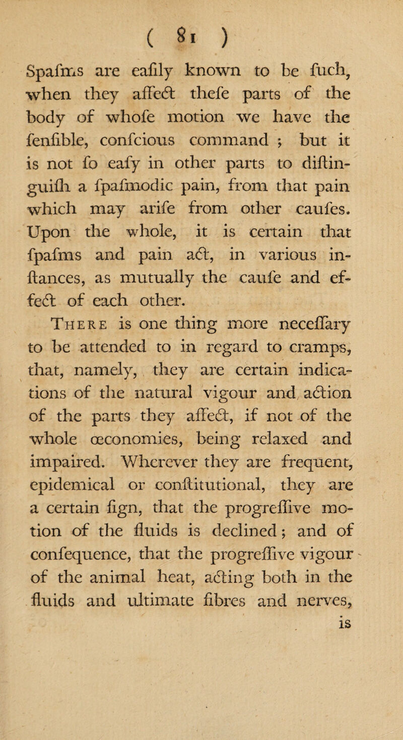 ( ) Spafms are eafily known to be fuch, when they affeft thefe parts of the body of whole motion we have the fenfible, confcious command ; but it is not fo eafy in other parts to diftin- guilh a fpafmodic pain, from that pain which may arife from other caufes. Upon the whole, it is certain that fpafms and pain aft, in various in- ftances, as mutually the caufe and ef~ feft of each other. There is one thing more neceflary to be attended to in regard to cramps, that, namely, they are certain indica¬ tions of die natural vigour and, aftion of the parts they affeft, if not of the whole (economies, being relaxed and impaired. Wherever they are frequent, epidemical or conftitutional, they are a certain lign, that the progreffive mo¬ tion of the fluids is declined; and of confequence, that the progreffive vigour - of the animal heat, afting both in the fluids and ultimate fibres and nerves, is