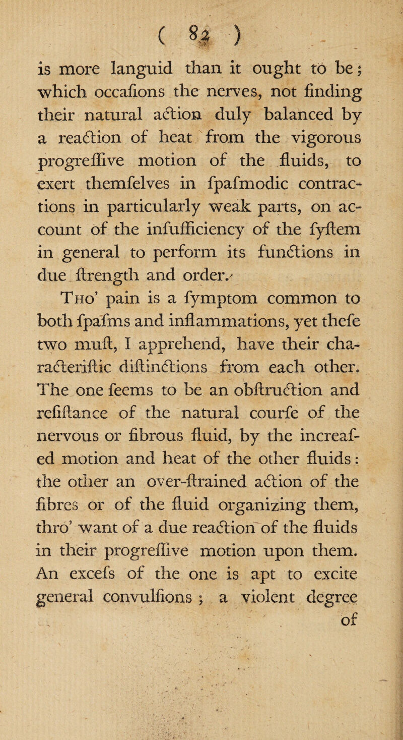 is more languid than it ought to be ^ which occafions the nerves, not finding their natural action duly balanced by a reaction of heat from the vigorous progreflive motion of the fluids, to exert themfelves in fpafmodic contrac¬ tions in particularly weak parts, on ac¬ count of the infufficiency of the fyftem in general to perform its functions in due ftrength and orders Tho’ pain is a fymptom common to both fpafms and inflammations, yet thefe two muft, I apprehend, have their cha- radteriftic diftindtions from each other. The one feems to be an obftrudtion and refinance of the natural courfe of the nervous or fibrous fluid, by the increaf- ed motion and heat of the other fluids : the other an over-ftrained action of the fibres or of the fluid organizing them, thro’ want of a due reaction of the fluids in their progreflive motion upon them. An excefs of the one is apt to excite general convulfions ; a violent degree of