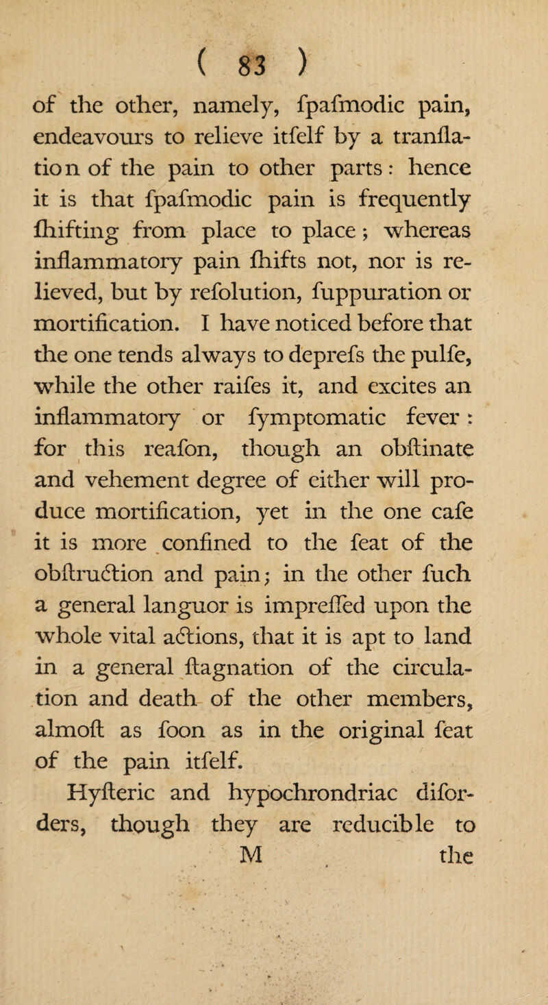 of the other, namely, fpafmodic pain, endeavours to relieve itfelf by a tranfla- tion of the pain to other parts: hence it is that fpafmodic pain is frequently fhifting from place to place; whereas inflammatory pain fhifts not, nor is re¬ lieved, but by refolution, fuppuration or mortification. I have noticed before that the one tends always to deprefs the pulfe, while the other raifes it, and excites an inflammatory or fymptomatic fever: for this reafon, though an obftinate and vehement degree of either will pro¬ duce mortification, yet in the one cafe it is more confined to the feat of the obftrudtion and pain; in the other fuch a general languor is imprefied upon the whole vital actions, that it is apt to land in a general ftagnation of the circula¬ tion and death- of the other members, almoft as foon as in the original feat of the pain itfelf. Hyfteric and hypochrondriac difor- ders, though they are reducible to M the