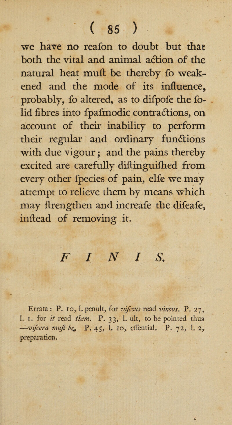 we have no reafon to doubt but that both the vital and animal aCtion of the natural heat mull be thereby fo weak- ened and the mode of its influence, probably, fo altered, as to difpofe the fo- lid fibres into fpafmodic contractions, on account of their inability to perform their regular and ordinary functions with due vigour; and the pains thereby excited are carefully diftinguilhed from every other fpecies of pain, elfe we may attempt to relieve them by means which may ftrengthen and increafe the difeafe, inftead of removing it. FINIS. Errata : P. io, 1. penult, for vifcous read vinous. P. 27, 1. 1. for it read them. P. 33, 1. ult, to be pointed thus —vifcera mujl be* P. 45, 1. 10, efTential. P. 72, 1. 2, preparation.