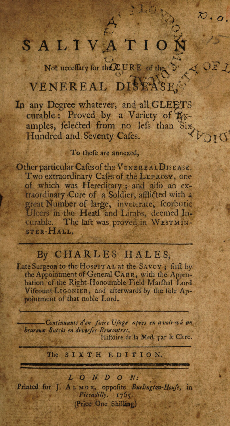 In any Degree whatever, and all GLE PS curable: Proved by a Variety of'Ex¬ amples, feledled from no lefs than Six Hundred and Seventy Cafes. ^ To thefe are annexed Other particular Cafes of the Ve n e r e a l Dis e a s e . Two extraordinary Cafes of the Leprosy, one of which was Hereditary ; and alfo an ex¬ traordinary Cure of a Soldier, afflidled with a great Number of large, inveterate, fcorbutic Ulcers in the Head and Limbs, deemed Inf curable. The iaft was proved in West mi ft- ster-Hall, By CHARLES HALES, Late Surgeon to the Hospital at the Savoy ; firfl by the Appointment of General Carr, with the Appro¬ bation of the Right Honourable Field Maifhal Lord Vifcount Ligonier, and afterwards by the foie Ap¬ pointment of that noble Lord. The SIXTH EDITION. LONDON: Piccadilly. 1765. (Price One Shi 4