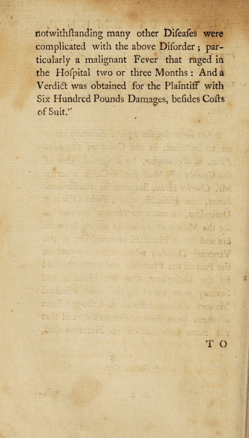 riotwithftanding many other Difeafes were complicated with the above Diforder; par¬ ticularly a malignant Fever that raged in the Hofpital two or three Months : And a Verdi£t was obtained for the Plaintiff with Six Hundred Pounds Damages, befides Cofts of Suit/ T O