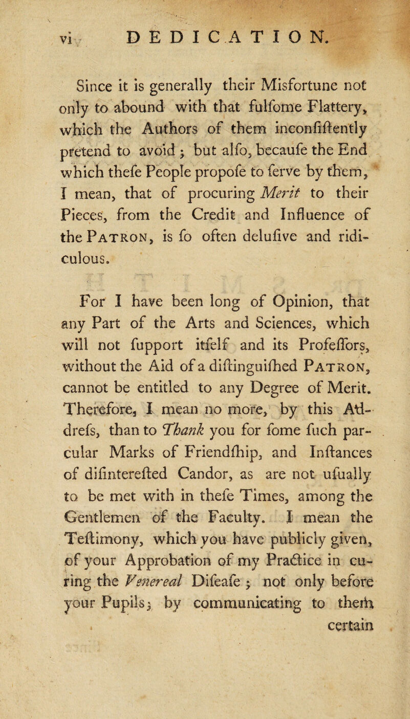 DEDICATION. Since it is generally their Misfortune not only to abound with that fulfome Flattery, which the Authors of them inconfiflently pretend to avoid ; but alfo, becaufe the End which thefe People propofe to ferve by them, I mean, that of procuring Merit to their Pieces, from the Credit and Influence of the Patron, is fo often delufive and ridi¬ culous. For I have been long of Opinion, that any Part of the Arts and Sciences, which will not fupport itfelf and its Profeffbrs, without the Aid of a diftinguilhed Patron, cannot be entitled to any Degree of Merit. Therefore, I mean no more, by this Ad- drefs, than to Thank you for fome fuch par- cular Marks of Friendfhip, and In fiances of dilmterefted Candor, as are not ufually to be met with in thefe Times, among the Gentlemen of the Faculty. I mean the Teftimony, which you have publicly given, of your Approbation of my Pradtice in cu¬ ring the Venereal Difeafe ; not only before your Pupils3 by communicating to theid certain