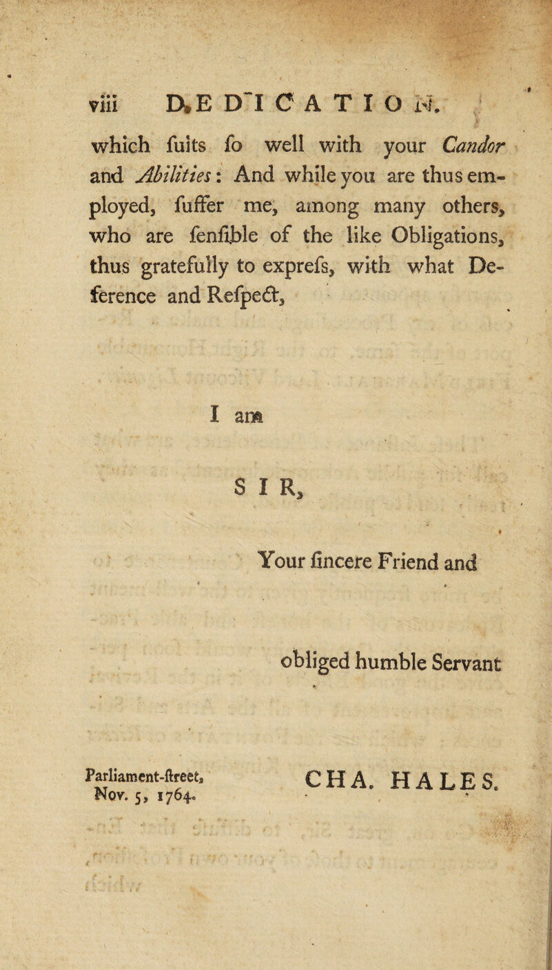 yiii D*E DlCATIO M. which fuits fo well with your Candor and Abilities: And while you are thus em¬ ployed, fuffer me, among many others, who are fenfible of the like Obligations, thus gratefully to exprefs, with what De¬ ference and Refped, I am S I R, 0 Your fincere Friend and obliged humble Servant Parliament-ftreets Nov. 5, 1764. CHA. HALES.