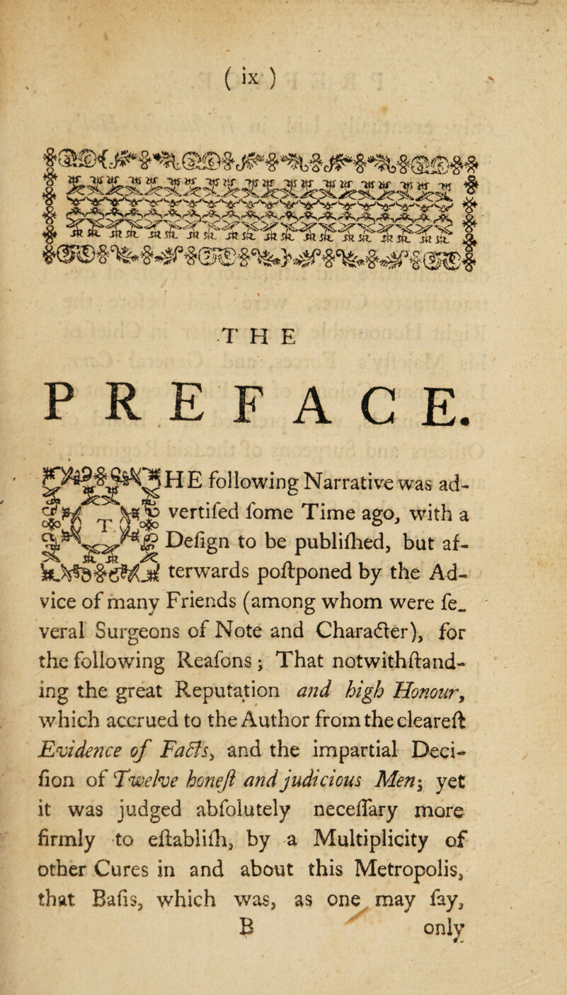 * ^XXXXX%XXX£XX£iX*XXX t I T H E PREFACE. H E following Narrative was ad- )^Qg vertifed fome Time ago, with a ^g? Defign to be publifhed, but af- 0$0 k)^#eWjtf terwards poftponed by the Ad¬ vice of many Friends (among whom were fe„ veral Surgeons of Note and Character), for the following Reafons; That not with (land¬ ing the great Reputation and high Honour, which accrued to the Author from the cleareft Evidence of Fa£ls> and the impartial Deci- fion of Twelve honeft and judicious Men; yet it was judged abfolutely necelfary more firmly to eftablifh, by a Multiplicity of other Cures in and about this Metropolis, that Bafis, which was, as one may fay, B only