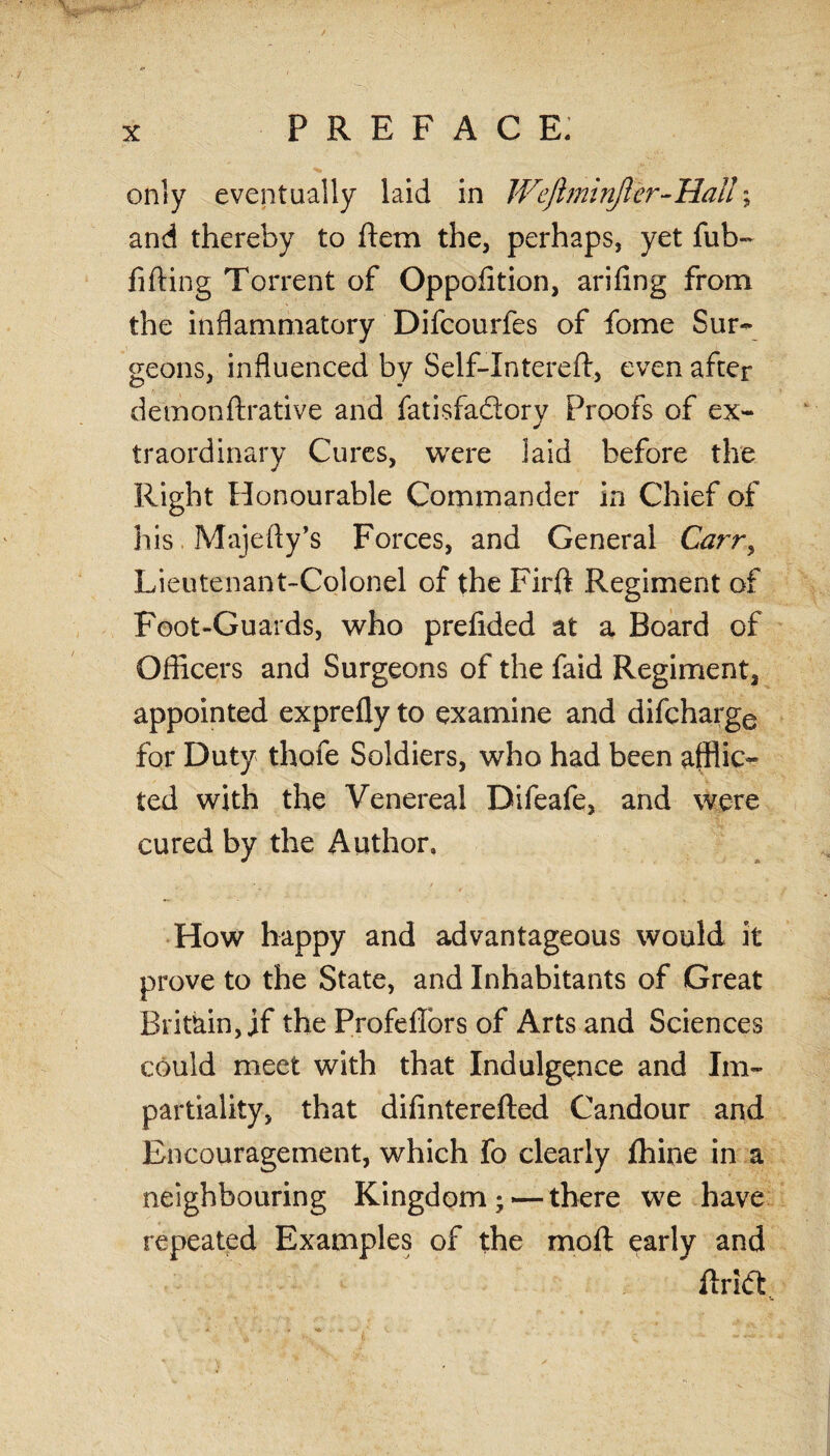only eventually laid in JVeJlmirifler-Hal!; and thereby to ftem the, perhaps, yet fub~ fifting Torrent of Oppofltion, arifing from the inflammatory Difcourfes of fome Sur¬ geons, influenced by Self-Intereft, even after demonftrative and fatisfadory Proofs of ex¬ traordinary Cures, were laid before the Right Honourable Commander in Chief of his Majefty’s Forces, and General Carr> Lieutenant-Colonel of the Firft Regiment of Foot-Guards, who prefided at a Board of Officers and Surgeons of the faid Regiment, appointed exprefly to examine and difcharge for Duty thafe Soldiers, who had been afflic¬ ted with the Venereal Difeafe, and were cured by the Author. ■ * - - ■' / How happy and advantageous would it prove to the State, and Inhabitants of Great Britain, if the Profeffors of Arts and Sciences could meet with that Indulgence and Im¬ partiality, that difinterefted Candour and Encouragement, which fo clearly fhine in a neighbouring Kingdom; — there we have repeated Examples of the moll early and flrlift