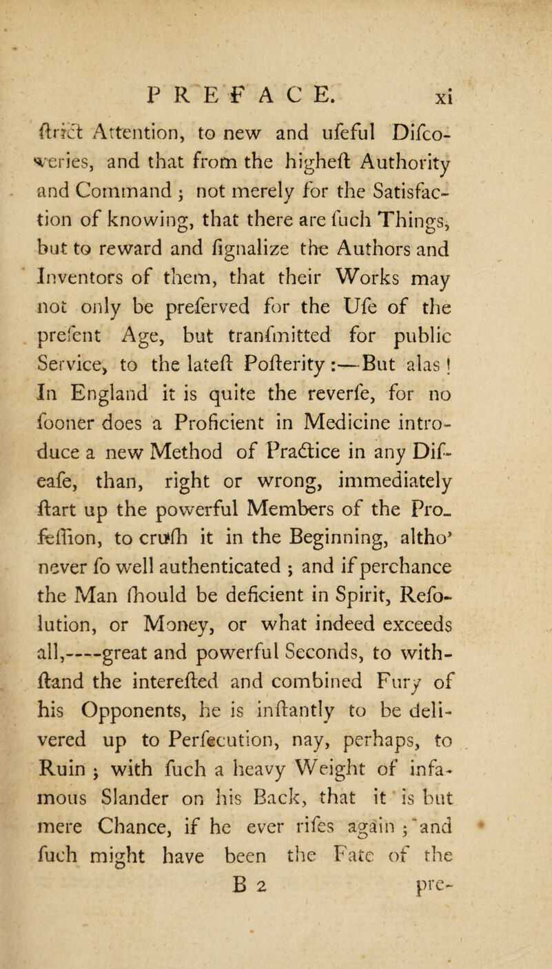 P R E F A C E. ftrict Attention, to new and ufeful Difco- t series, and that from the higheft Authority and Command ; not merely for the Satisfac¬ tion of knowing, that there are fuch Things, but to reward and fignalize the Authors and Inventors of them, that their Works may not only be preferved for the Ufe of the prefent Age, but tranfmitted for public Service, to the latefl Pofterity:—But alas \ In England it is quite the reverfe, for no fooner does a Proficient in Medicine intro¬ duce a new Method of Practice in any Dif- eafe, than, right or wrong, immediately ftart up the powerful Members of the Pro- feffion, to crutfh it in the Beginning, altho’ never fo well authenticated ; and if perchance the Man (hould be deficient in Spirit, Refo- lution, or Money, or what indeed exceeds all,-great and powerful Seconds, to with- ftand the interefted and combined Fury of his Opponents, he is inftantly to be deli¬ vered up to Perfeeution, nay, perhaps, to Ruin ; with fuch a heavy Weight of infa¬ mous Slander on his Back, that it is but mere Chance, if he ever rifes again ; and fuch might have been the Fate of the B 2 prc-