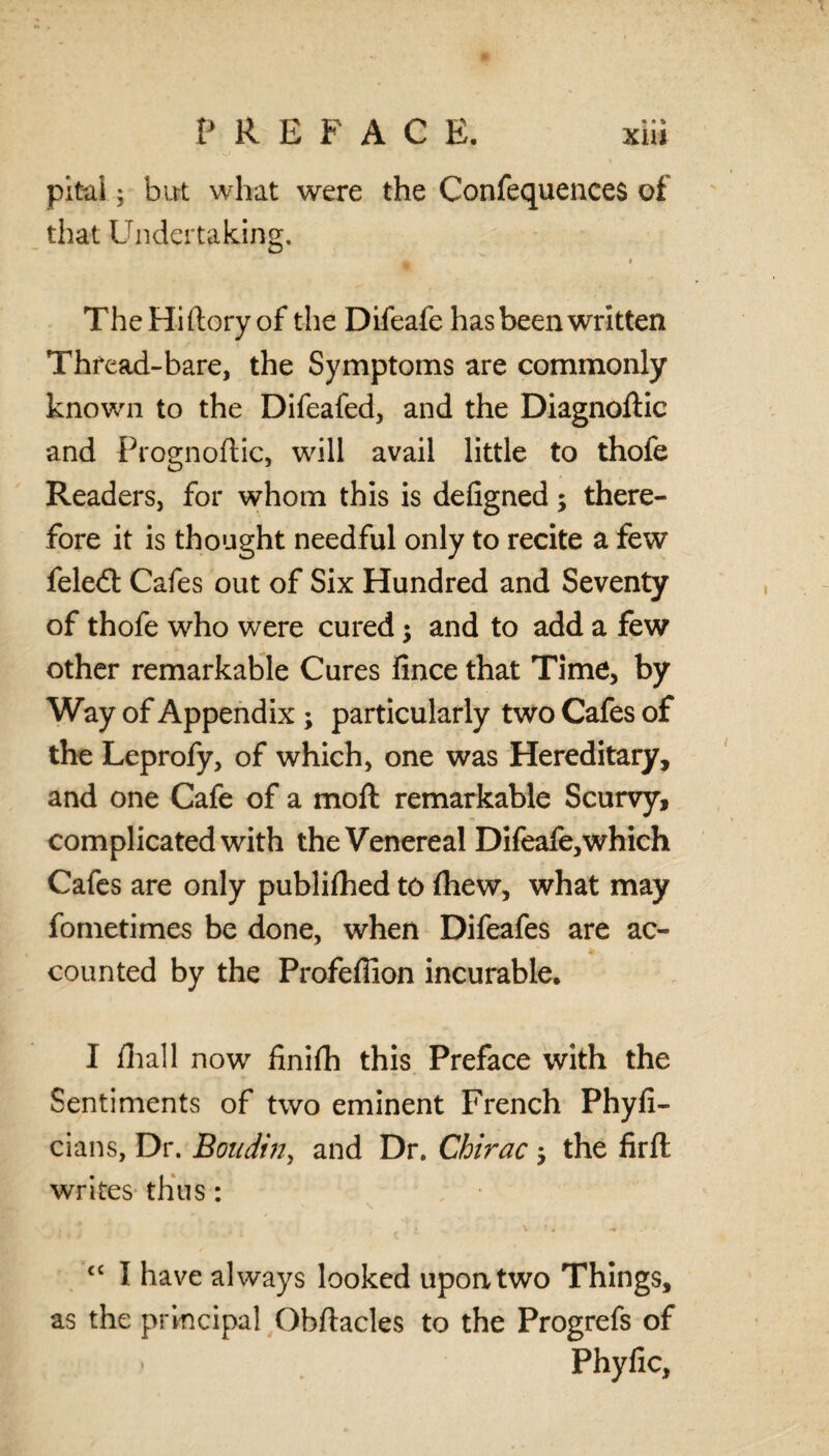 pital; but what were the Confequences of that Undertaking. a The Hi (lory of the Difeafe has been written Thread-bare, the Symptoms are commonly known to the Difeafed, and the Diagnoftic and Prognoftic, will avail little to thofe Readers, for whom this is defigned; there¬ fore it is thought needful only to recite a few feled: Cafes out of Six Hundred and Seventy of thofe who were cured j and to add a few other remarkable Cures fince that Time, by Way of Appendix ; particularly two Cafes of the Leprofy, of which, one was Hereditary, and one Cafe of a moll remarkable Scurvy, complicated with the Venereal Difeafe,which Cafes are only publifhed to (hew, what may fometimes be done, when Difeafes are ac¬ counted by the Profeffion incurable. I (hall now finifh this Preface with the Sentiments of two eminent French Phyfi- cians, Dr. Boudin, and Dr. Chirac $ the firft: writes thus: cc I have always looked upon two Things, as the principal Obftacles to the Progrefs of Phyfic,