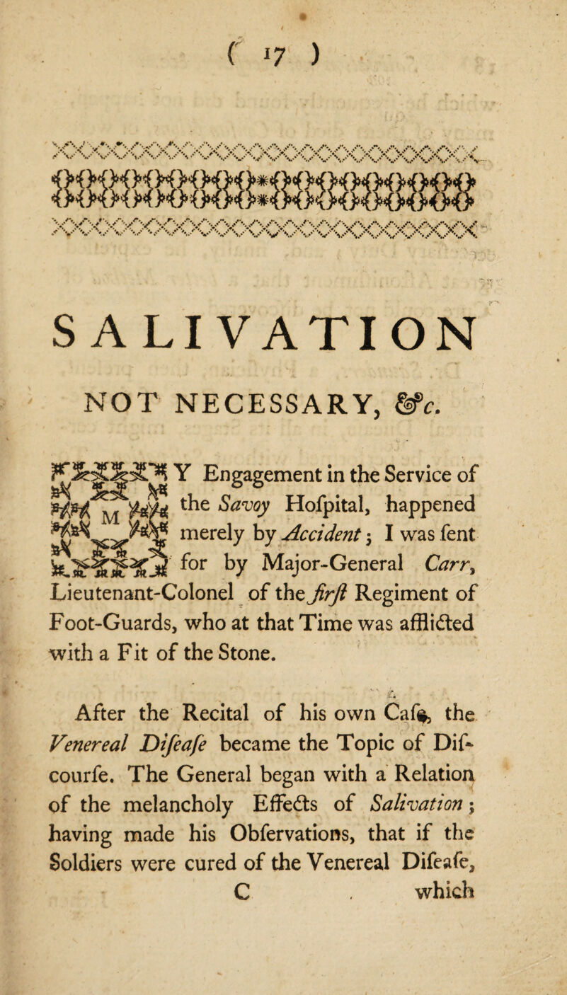 ( 17 ) SALIVATION NOT NECESSARY, &c. Y Engagement in the Service of the &zwy Hofpital, happened mCrely ^ Occident 5 Iwasfent for by Major-General Carr, Lieutenant-Colonel of the JirJl Regiment of Foot-Guards, who at that Time was afflidted with a Fit of the Stone. p t After the Recital of his own Cafe, the Venereal Difeafe became the Topic of Dif~ courfe. The General began with a Relation of the melancholy Effedts of Salivation; having made his Obfervations, that if the Soldiers were cured of the Venereal Difeafe, C which