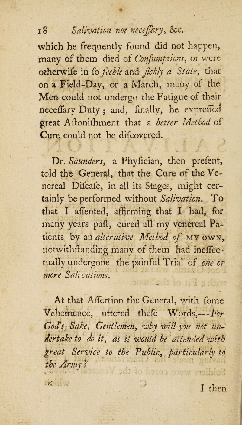 which he frequently found did not happen, many of them died of Confumptions, or were other wife in fo feeble and fckly a State, that on a Field-Day, or a March, many of the Men could not undergo the Fatigue of their neceffary Duty; and, finally, he expreffed great Afionifhment that a better Method of Cure could not be difcovered. Dr. Saunders, a Phyfician, then prefent, told the General, that the Cure of the Ve- nereal Difeafe, in all its Stages, might cer¬ tainly be performed without Salivation. To that I ailented, affirming that I had, for many years pad, cured all my venereal Pa¬ tients by an alterative Method of my own, notwithstanding many of them had ineffec¬ tually undergone the painful Trial of one or more Salivations. At that Affertion the General, with fome Vehemence, uttered thefe Words,—-for God's Sake, Gentlemen, why will you not un¬ dertake to do it, as it would be attended with great Service to the Public, particularly to the Army ? K I then