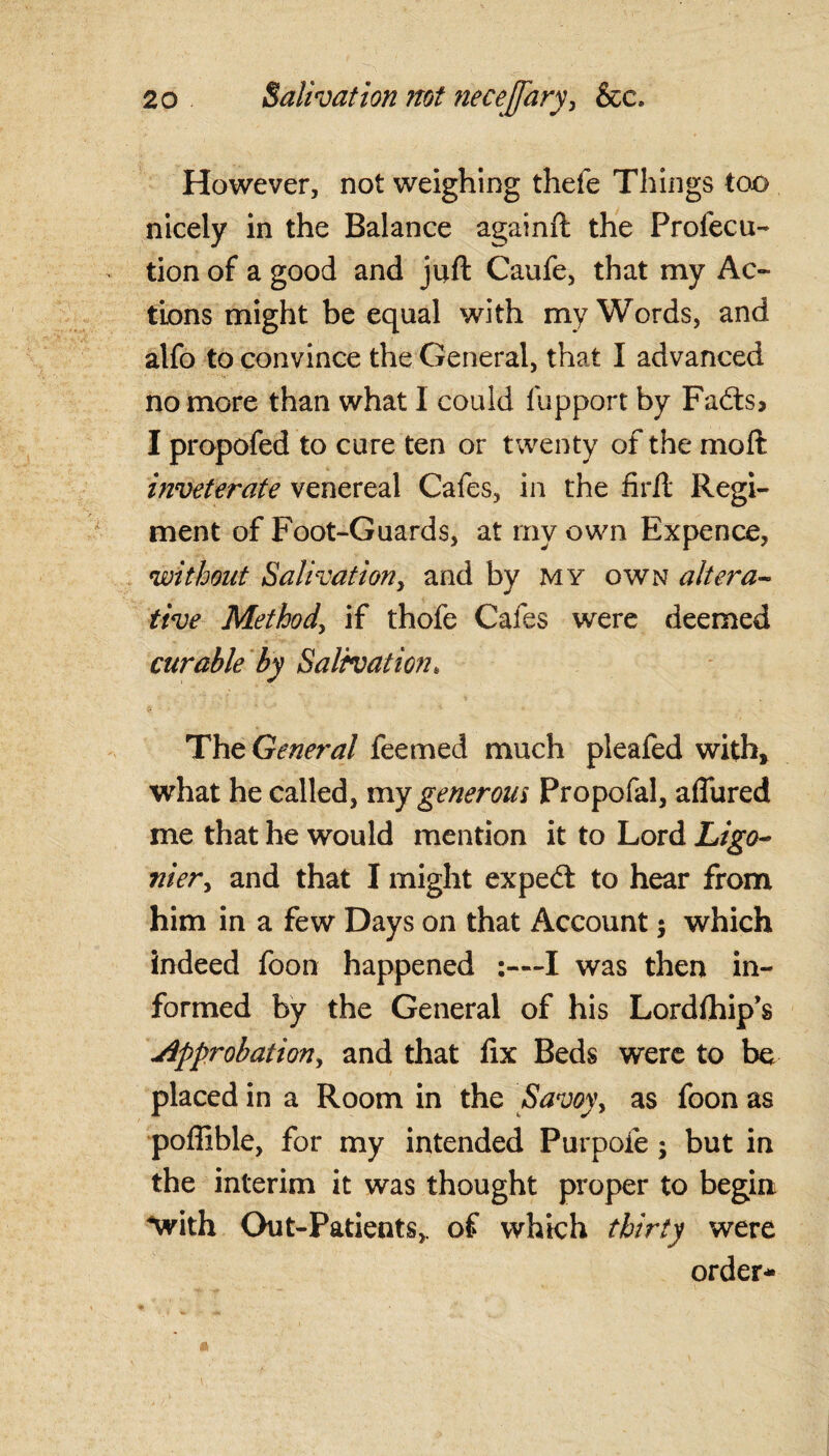 However, not weighing thefe Things too nicely in the Balance againft the Profecu- tion of a good and juft Caufe, that my Ac¬ tions might be equal with my Words, and alfo to convince the General, that I advanced no more than what 1 could fupport by Fa<fts> I propofed to cure ten or twenty of the moft inveterate venereal Cafes, in the firft Regi¬ ment of Foot-Guards, at my own Expence, without Salivation, and by my own altera- five Method, if thofe Cafes were deemed curable by Salivation. The General feemed much pleafed with, what he called, my generous Propofal, aflured me that he would mention it to Lord Ligo~ nier, and that I might expedt to hear from him in a few Days on that Account $ which indeed foon happened I was then in¬ formed by the General of his Lordftfip’s Approbation, and that fix Beds were to be placed in a Room in the Savoy, as foon as poflible, for my intended Purpofe j but in the interim it was thought proper to begin with Out-Patients,, of which thirty were order-