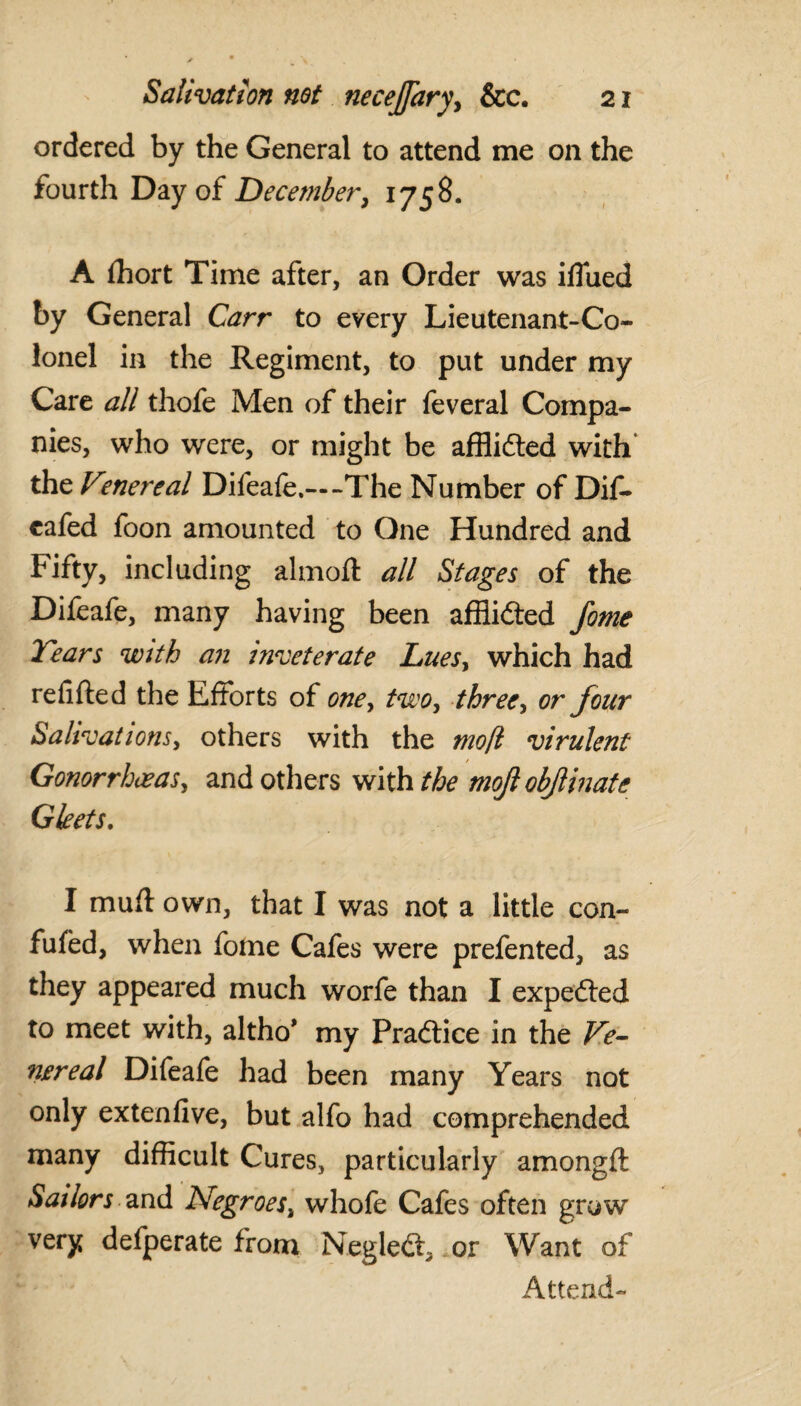 ordered by the General to attend me on the fourth Day of December, i758- A fhort Time after, an Order was iflued by General Carr to every Lieutenant-Co¬ lonel in the Regiment, to put under my Care all thofe Men of their feveral Compa¬ nies, who were, or might be afflidted with' the Vmereal Difeafe.—The Number of Dif- cafed foon amounted to One Hundred and Fifty, including almoft all Stages of the Difeafe, many having been afflidted fome Years with an inveterate Luesy which had refilled the Efforts of one, two, three, or four Salivations, others with the mofl virulent Gonorrhoeas, and others with the mojl objlinate Gleets. I mull own, that I was not a little con¬ futed, when fome Cafes were prefented, as they appeared much worfe than I expedted to meet with, altho’ my Pradtice in the Ve¬ nereal Difeafe had been many Years not only extenfive, but alfo had comprehended many difficult Cures, particularly amongft Sailors and Negroes, whofe Cafes often grow very defperate from Negledt, or Want of Attend-