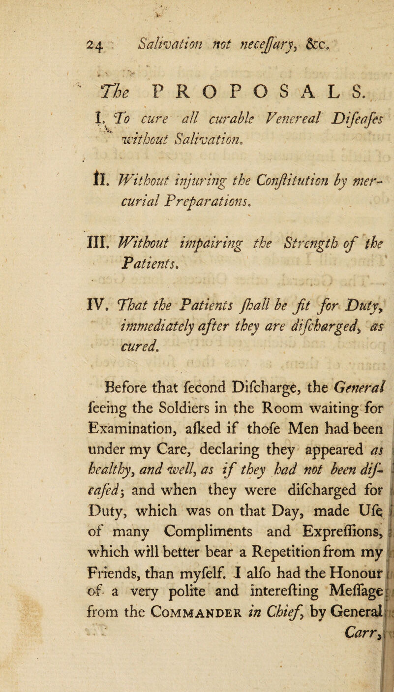 * >. PROPOSALS. * ' * * L cJi r&r<? all curable Venereal Difeafes •**> . . without Salivation. I!, Without injuring the Confutation by mer¬ curial Preparations. III. Without impairing the Strength of the Patients. IV. the Patients fhall be fit for Duty, immediately after they are difcharged, as cured. Before that fecond Difcharge, the General feeing the Soldiers in the Room waiting for Examination, afked if thofe Men had been under my Care, declaring they appeared as healthy, well, if they had not been dif- « eafid^ and when they were difcharged for Duty, which was on that Day, made Ufe f of many Compliments and Expreflions, • which will better bear a Repetition from my Friends, than myfelf. I alfo had the Honour i of a very polite and interefting MelTage; from the Commander in Chief \ by General, Carr, i
