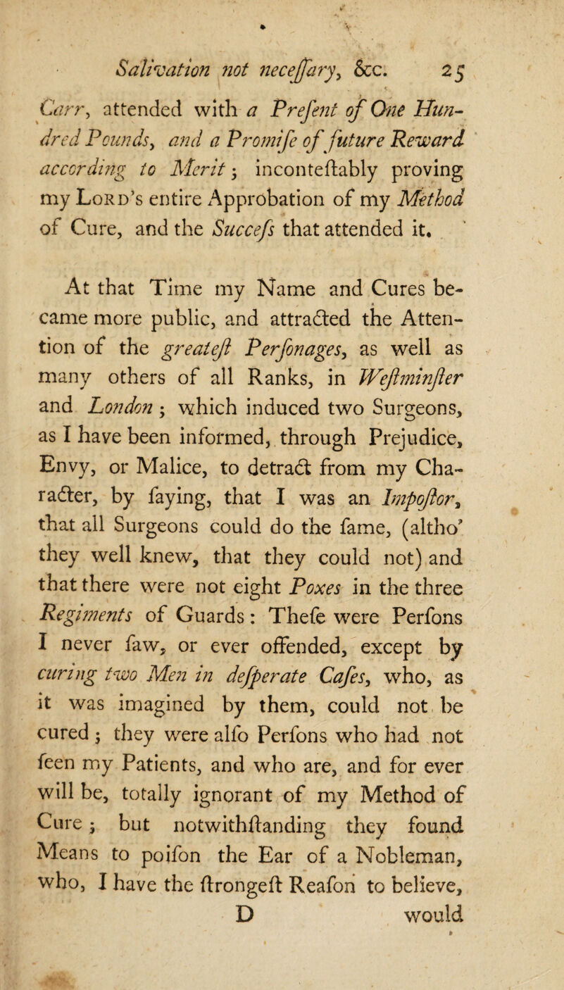 < Carry attended with a Prefent of One Hun¬ dred Pounds, and a Promife of future Reward according to Merit 5 inconteftably proving my Lord’s entire Approbation of my Method of Cure, and the Succefs that attended it. At that Time my Name and Cures be- came more public, and attracted the Atten¬ tion of the greateft Perfonages, as well as many others of all Ranks, in Wefminfer and London ; which induced two Surgeons, as I have been informed, through Prejudice, Envy, or Malice, to detradt from my Cha¬ racter, by faying, that I was an Impofor, that all Surgeons could do the fame, (altho* they well knew, that they could not) and that there were not eight Poxes in the three Regiments of Guards: Thefe were Perfons I never faw, or ever offended, except by curing two Men in defperate Cafes, who, as it was imagined by them, could not be cured 5 they were alfo Perfons who had not feen my Patients, and who are, and for ever will be, totally ignorant of my Method of Cure j but notwithftanding they found Means to poifon the Ear of a Nobleman, who, I have the ftrongeft Reafon to believe, D would