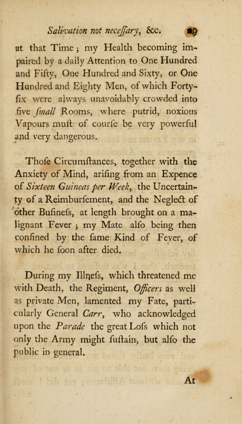 at that Time ; my Health becoming im¬ paired by a daily Attention to One Hundred and Fifty, One Hundred and Sixty, or One Hundred and Eighty Men, of which Forty- fix were always unavoidably crowded into five fmall Rooms, where putrid, noxious Vapours muft of courie be very powerful and very dangerous. Thole Circumftances, together with the Anxiety of Mind, arifing from an Expence of Sixteen Guineas per Week, the Uncertain¬ ty of a Reimburfement, and the Negledt of other Bufinefs, at length brought on a ma¬ lignant Fever $ my Mate alfo being then confined by the fame Kind of Feyer, of which he foon after died. During my Illrjefs, which threatened me with Death, the Regiment, Officers as well as private Men, lamented my Fate, parti¬ cularly General Carr> who acknowledged upon the Parade the great Lofs which not only the Army might fuftain, but alfo the public in general.