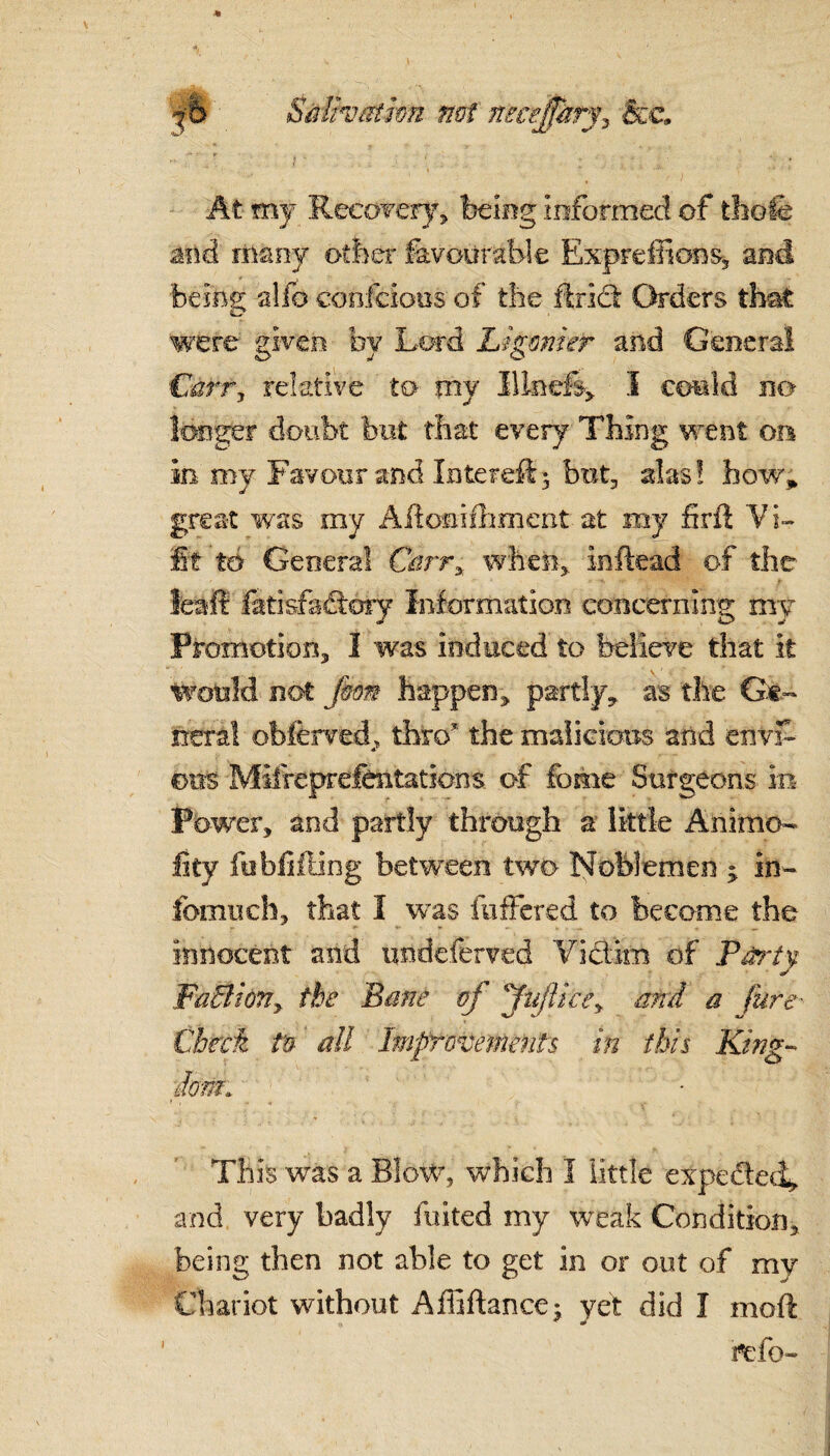■It. ' 7 1 ib Salivation not necejfhry? &C At my Recovery, being informed of thole and many other favourable Expreffions-, and feeing alfo confcious of the thick Orders that were given by Lord Ligmher and General Carr, relative to my Illnefe* I could no longer doubt but that every Thing went on in my Favour and Intereft5 but, alas! how* great was my AHomifhment at my firft Vi- fit to General Carry when,, inftead of the feaft fatisfactory Information concerning my Promotion, I was induced to believe that it would not fim happen, partly, as the Ge¬ neral ©bferved, thro7 the malicious and envf- A 011s Mifreprelentations of feme Surgeons in Power, and partly through a little Animo- Iky ftibfiffing between two Noblemen ; in- fomuch, that I was fuffered to became the innocent and undcferved Victim of Party, ■ j WaBioTiy the Bane of ffujikey and a fure Check tn all Improvements in this King-* done This was a Blow, which I little expe&ed, and very badly fuited my weak Condition, being then not able to get in or out of mv Chariot without Affiftance; yet did I moft refo- 1