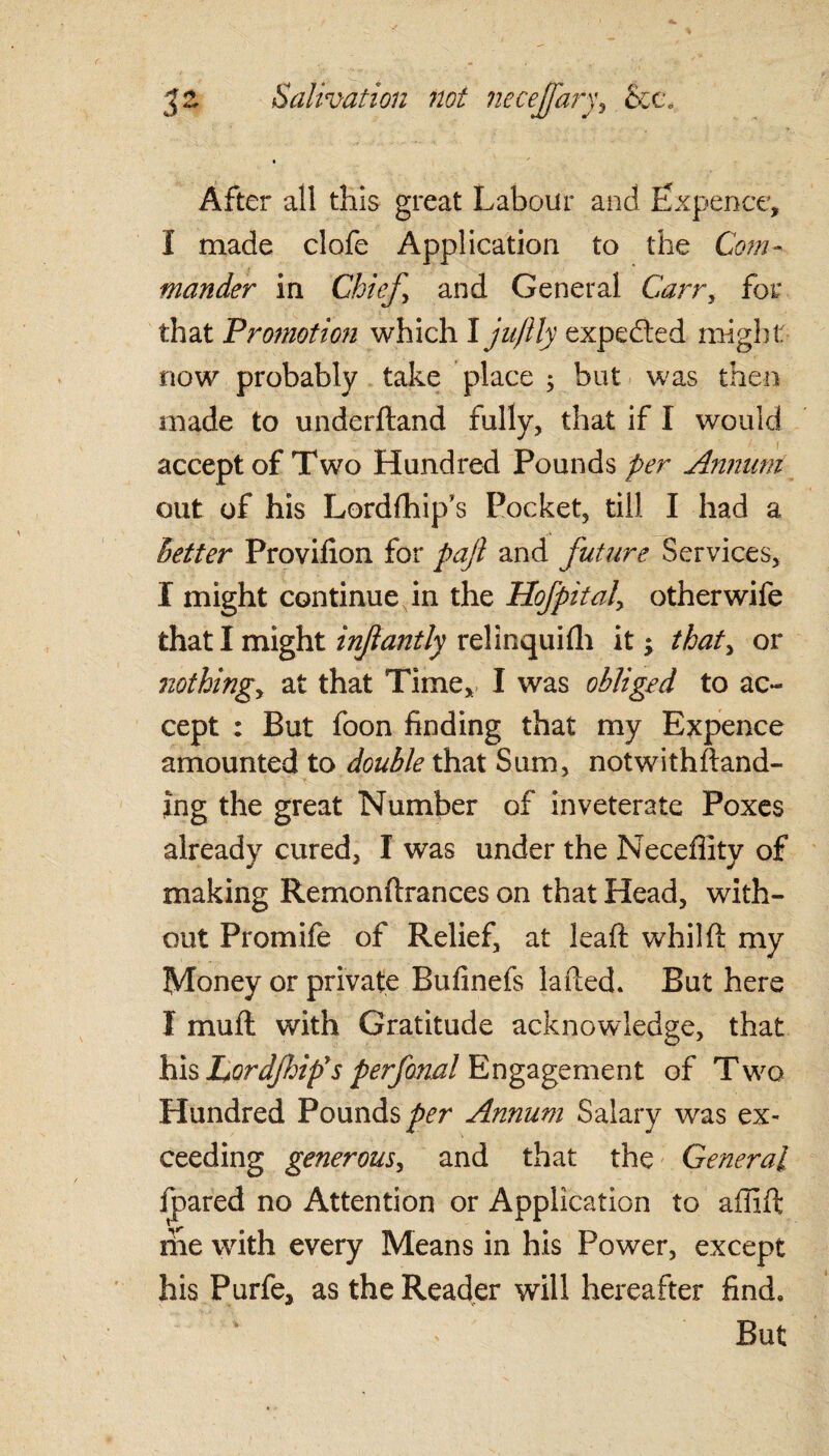 After all this great Labour and Expence, I made clofe Application to the Com¬ mander in Chief, and General Cairn, for that Promotion which I juftly expected might: now probably take place ; but was then made to underftand fully, that if I would accept of Two Hundred Pounds per Annum out of his Lordlhip’s Pocket, till I had a letter Provifion for pajl and future Services, I might continue in the Hofpital, other wife that I might inftantly relinquifli it; that, or nothing, at that Time, I was obliged to ac¬ cept : But foon finding that my Expence amounted to double that Sum, notwithstand¬ ing the great Number of inveterate Poxes already cured, I was under the Neceflity of making Remonftrances on that Head, with¬ out Promife of Relief, at leaft whilft my Money or private Bufinefs laded. But here I mu ft with Gratitude acknowledge, that his Lordfif s perfonal Engagement of Two Hundred Pounds per Annum Salary was ex¬ ceeding generous, and that the General fpared no Attention or Application to affift me with every Means in his Power, except his Purfe, as the Reader will hereafter find. But