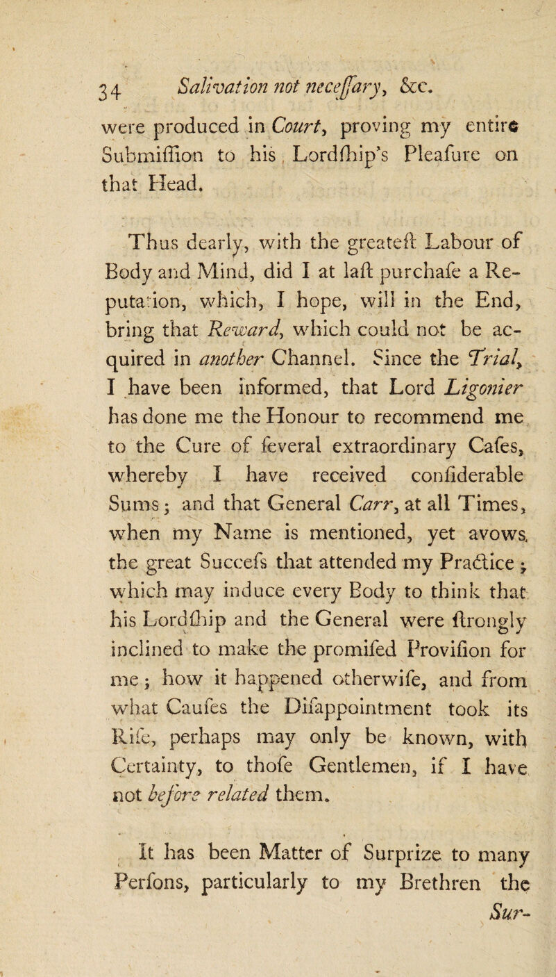 were produced in Court, proving my entire Submiffion to his, Lordfhip's Pleafure on that Head. Thus dearly, with the greateft Labour of Body and Mind, did I at laft purchafe a Re¬ putation, which, I hope, will in the End, bring that Reward, which could not be ac¬ quired in another Channel. Since the Trialy I have been informed, that Lord Ligonier has done me the Honour to recommend me to the Cure of feveral extraordinary Cafes, whereby I have received confiderable Sums; and that General Carr, at all Times, vrhen my Name is mentioned, yet avows, the great Succefs that attended my Practice \ which may induce every Body to think that his Lord (hip and the General were ftrongly inclined to make the promifed Provifion for me; how it happened otherwife, and from what Caufes the Difappointment took its Rife, perhaps may only be known, with Certainty, to thofe Gentlemen, if I have not before related them. * » It has been Matter of Surprize to many Perfons, particularly to my Brethren the Sur-