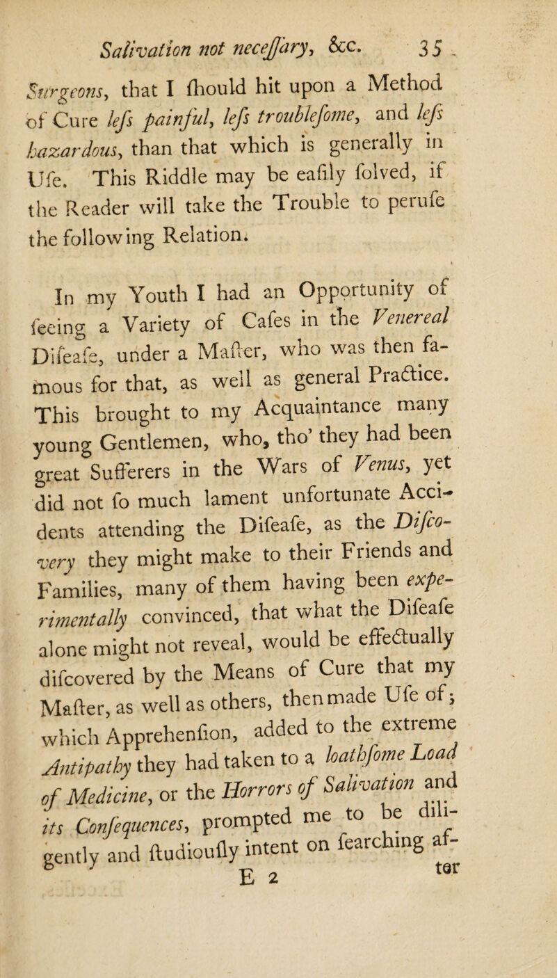Surgeons, that I fhould hit upon a Method of Cure lefs painjul, lefs troublefoine, and lejs hazardous, than that which is genet ally in Ufe. This Riddle may be eafily folved, if the Reader will take the Trouble to perufe the following Relation. In my Youth I had an Opportunity of feeing a Variety of Cafes in the Venereal Difeafe, under a Matter, who was then fa¬ mous for that, as well as general Practice. This brought to my Acquaintance many young Gentlemen, who, tho’ they had been great Sufferers in the Wars of Venus, yet did not fo much lament unfortunate Acci¬ dents attending the Difeafe, as the Difco- very they might make to their Friends and Families, many of them having been expe¬ rimentally convinced, that what the Difeafe alone might not reveal, would be ettedtually difcovered by the Means of Cure that my Matter, as well as others, then made Ufe of; which Apprehenfion, added to the extreme Antipathy they had taken to a loathfome Load of Medicine, or the Horrors of Salivation and its Confequcnces, prompted me to e 11 gently and ftudioufly intent on fearching a- E 2